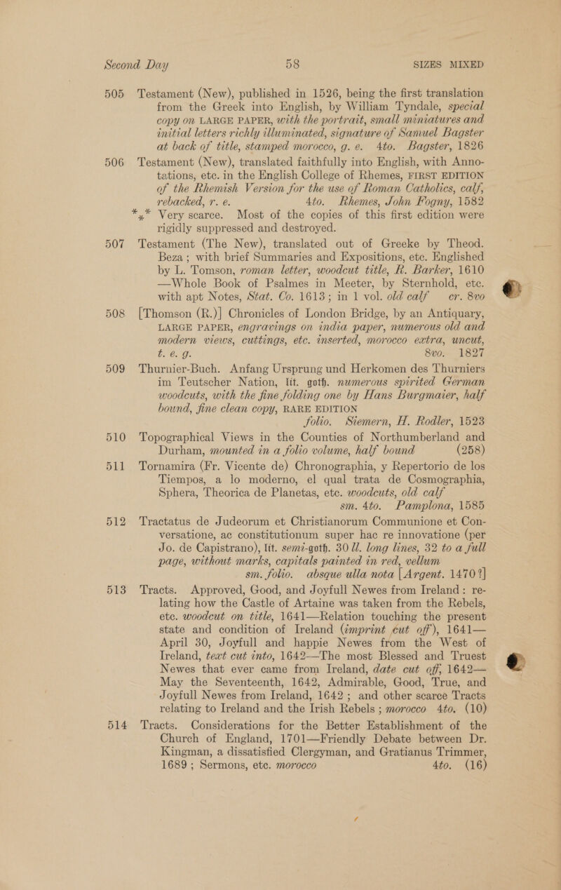 505 Testament (New), published in 1526, being the first translation from the Greek into English, by William Tyndale, special copy 0n LARGE PAPER, with the portrait, small miniatures and initial letters richly illuminated, signature of Samuel Bagster at back of title, stamped morocco, g. e. 4to. Bagster, 1826 506 Testament (New), translated faithfully into English, with Anno- tations, etc. in the English College of Rhemes, FIRST EDITION of the Rhemish Version for the use of Roman Catholics, calf, rebacked, r. é. 4to. Rhemes, John Fogny, 1582 *,* Very scarce. Most of the copies of this first edition were rigidly suppressed and destroyed. 507 Testament (The New), translated out of Greeke by Theod. Beza; with brief Summaries and Expositions, etc. Englished by L. Tomson, roman letter, woodcut title, R. Barker, 1610 —Whole Book of Psalmes in Meeter, by Sternhold, ete. with apt Notes, Stat. Co. 1613; in 1 vol. old calf — er. 8vo 508 [Thomson (R.)] Chronicles of London Bridge, by an Antiquary, LARGE PAPER, engravings on india paper, numerous old and modern views, cuttings, etc. inserted, morocco extra, uncut, Pal he 8vo. 1827 509 Thurnier-Buch. Anfang Ursprung und Herkomen des Thurniers im Teutscher Nation, lit. goth. nwmerous spirited German woodcuts, with the fine folding one by Hans Burgmaier, half bound, fine clean copy, RARE EDITION folio. Stemern, H. Rodler, 1523 510 Topographical Views in the Counties of Northumberland and Durham, mounted in a folio volume, half bound (258) 511 Tornamira (Fr. Vicente de) Chronographia, y Repertorio de los Tiempos, a lo moderno, el qual trata de Cosmographia, Sphera, Theorica de Planetas, etc. woodcuts, old calf sm. 4to. Pamplona, 1585 512 Tractatus de Judeorum et Christianorum Communione et Con- versatione, ac constitutionum super hac re innovatione (per Jo. de Capistrano), Itt. sem7-goth. 30 dl. long lines, 32 to a full page, without marks, capitals painted in red, vellum sm. folio. absque ulla nota | Argent. 1470 2] 513 Tracts. Approved, Good, and Joyfull Newes from Ireland: re- lating how the Castle of Artaine was taken from the Rebels, etc. woodcut on title, 1641—Relation touching the present state and condition of Ireland (imprint cut off), 1641— April 30, Joyfull and happie Newes from the West of Ireland, teat cut into, 1642—The most Blessed and Truest Newes that ever came from Ireland, date cut off; 1642— May the Seventeenth, 1642, Admirable, Good, True, and Joyfull Newes from Ireland, 1642; and other scarce Tracts relating to Ireland and the Irish Rebels ; morocco 4to. (10) 514 Tracts. Considerations for the Better Establishment of the Church of England, 1701—Friendly Debate between Dr. Kingman, a dissatisfied Clergyman, and Gratianus Trimmer, 1689 ; Sermons, ete. morocco 4to. (16)