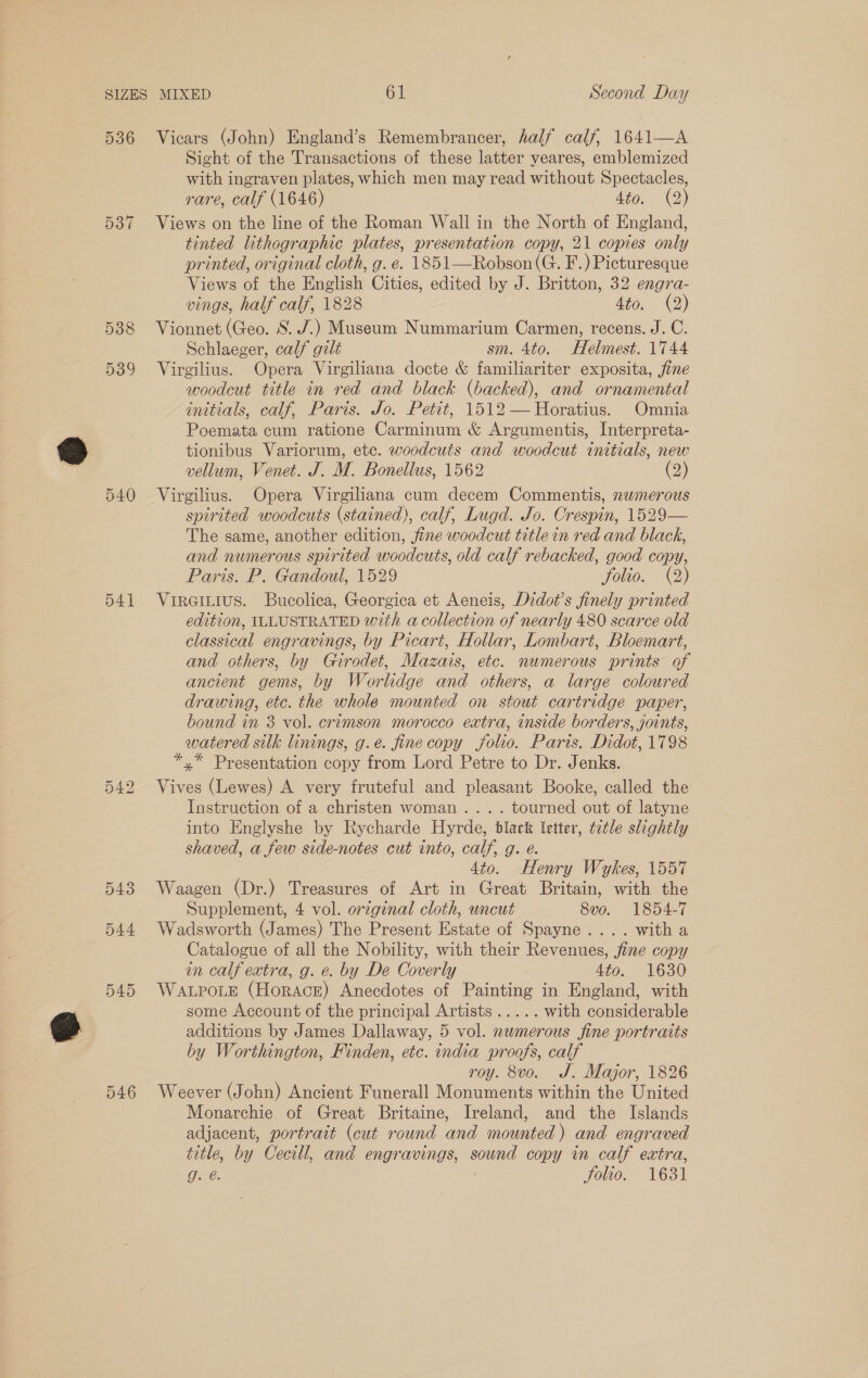 536 537 538 539 540 541 (OU po bS 546 Vicars (John) England’s Remembrancer, half calf, 1641—A Sight of the Transactions of these latter yeares, emblemized with ingraven plates, which men may read without Spectacles, rare, calf (1646) d16.-- (2) Views on the line of the Roman Wall in the North of England, tinted lithographic plates, presentation copy, 21 copies only printed, original cloth, g. e. 1851—Robson(G. F.) Picturesque Views of the English Cities, edited by J. Britton, 32 engra- vings, half calf, 1828 Ato. (2) Vionnet (Geo. S. J.) Museum Nummarium Carmen, recens. J. C. Schlaeger, calf gilt sm. 4to. Helmest. 1744 Virgilius. Opera Virgiliana docte &amp; familiariter exposita, fine woodcut title in red and black (backed), and ornamental initials, calf, Paris. Jo. Petit, 1512— Horatius. Omnia Poemata cum ratione Carminum &amp; Argumentis, Interpreta- tionibus Variorum, ete. woodcuts and woodcut initials, new vellum, Venet. J. M. Bonellus, 1562 (2) Virgilius. Opera Virgiliana cum decem Commentis, nwmerous spirited woodcuts (stained), calf, Lugd. Jo. Crespin, 1529— The same, another edition, fine woodcut title in red and black, and numerous spirited woodcuts, old calf rebacked, good copy, Paris. P. Gandoul, 1529 folio. (2) Virertius. Bucolica, Georgica et Aeneis, Didot’s finely printed edition, ILLUSTRATED with a collection of nearly 480 scarce old classical engravings, by Picart, Hollar, Lombart, Bloemart, and others, by Gurodet, Mazais, etc. numerous prints of ancient gems, by Worlidge and others, a large coloured drawing, etc. the whole mounted on stout cartridge paper, bound in 3 vol. crimson morocco extra, inside borders, joints, watered silk linings, g.e. fine copy folio. Paris. Didot, 1798 *,* Presentation copy from Lord Petre to Dr. Jenks. Vives (Lewes) A very fruteful and pleasant Booke, called the Instruction of a christen woman... . tourned out of latyne into Englyshe by Rycharde Hyrde, black letter, tetle slightly shaved, a few side-notes cut into, calf, g. e. 4to. Henry Wykes, 1557 Waagen (Dr.) Treasures of Art in Great Britain, with the Supplement, 4 vol. original cloth, uncut 8vo. 1854-7 Wadsworth (James) The Present Estate of Spayne.... with a Catalogue of all the Nobility, with their Revenues, fine copy in calf extra, g. e. by De Coverly Ato.. 1630 WALPOLE (Horace) Anecdotes of Painting in England, with some Account of the principal Artists..... with considerable additions by James Dallaway, 5 vol. nwmerous fine portraits by Worthington, Finden, etc. india proofs, calf roy. 8vo. J. Major, 1826 Weever (John) Ancient Funerall Monuments within the United Monarchie of Great Britaine, Ireland, and the Islands adjacent, portrait (cut round and mounted) and engraved title, by Cecill, and engravings, sound copy in calf extra, One: folio. 1631