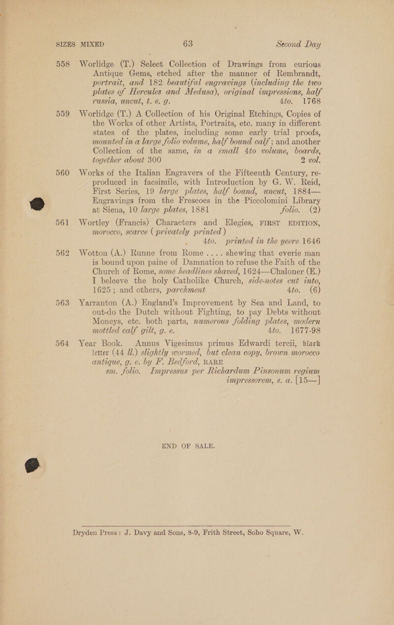 558 559 560 561 563 Worlidge (T.) Select Collection of Drawings from curious Antique Gems, etched after the manner of Rembrandt, portrait, and 182 beautiful engravings (including the two plates of Hercules and Medusa), original impressions, half russia, uncut, t. @ g. 3 4to. 1768 Worlidge (T.) A Collection of his Original Etchings, Copies of the Works of other Artists, Portraits, etc. many in different states of the plates, including some early trial proofs, mounted in a large folio volume, half bound calf ; and another Collection of the same, 2 @ small 4to volume, boards, together about 300 2 vol. Works of the Italian Engravers of the Fifteenth Century, re- produced in facsimile, with Introduction by G. W. Reid, First Series, 19 large plates, half bound, uncut, 1884— Enegravings from the Frescoes in the Piccolomini Library at Siena, 10 large plates, 1881 folio. (2) Wortley (Francis) Characters and Elegies, FIRST EDITION, morocco, scarce ( privately printed ) | 4to. printed in the yeere 1646 Wotton (A.) Runne from Rome .... shewing that everie man is bound upon paine of Damnation to refuse the Faith of the Church of Rome, some headlines shaved, 1624—Chaloner (E.) I beleeve the holy Catholike Church, side-notes cut into, 1625; and others, parchment 4to. (6) Yarranton (A.) England’s Improvement by Sea and Land, to out-do the Dutch without Fighting, to pay Debts without Moneys, etc. both parts, numerous jolding plates, modern mottled calf gilt, g. e. 4to. 1677-98 Year Book. Annus Vigesimus primus Edwardi tercii, dlack (etter (44 UL.) slightly wormed, but clean copy, brown morocco antique, g. e. by FH’. Bedford, RARE sm. folio. Impressus per Richardum Pinsonum regium impressorem, s. a. |15—|] END OF SALE.