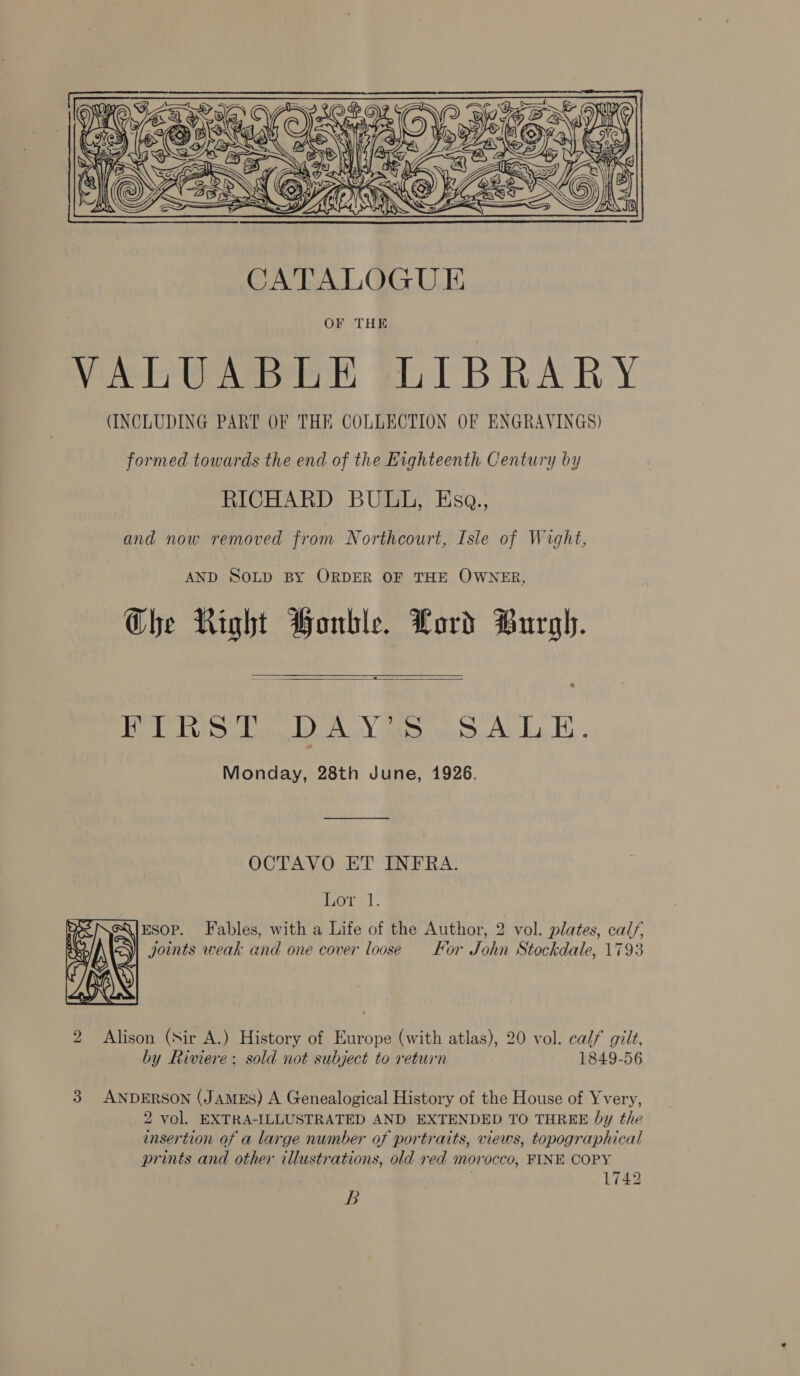       Vic Neges S a Vw. ee IG   CATALOGUE OF THE VALUABLE LIBRARY (INCLUDING PART OF THE COLLECTION OF ENGRAVINGS) formed towards the end of the Eighteenth Century by RICHARD BULL, KEsa., and now removed from Northcourt, Isle of Wight, AND SOLD BY ORDER OF THE OWNER, Che Right Honble. Lord Burgh. = | ih bod gies eal BEd Bo NG he i a i Monday, 28th June, 1926.   OCTAVO ET INFRA. orl. ESOP. Fables, with a Life of the Author, 2 vol. plates, calf, joints weak and one cover loose For John Stockdale, 1793  2 Alison (Sir A.) History of Europe (with atlas), 20 vol. calf gilt, by Riviere: sold not subject to return 1849-56 3 ANDERSON (JAMES) A Genealogical History of the House of Yvery, 2 vol. EXTRA-ILLUSTRATED AND EXTENDED TO THREE by the insertion of a large number of portraits, views, topographical prints and other illustrations, old red morocco, FINE COPY 1742 B