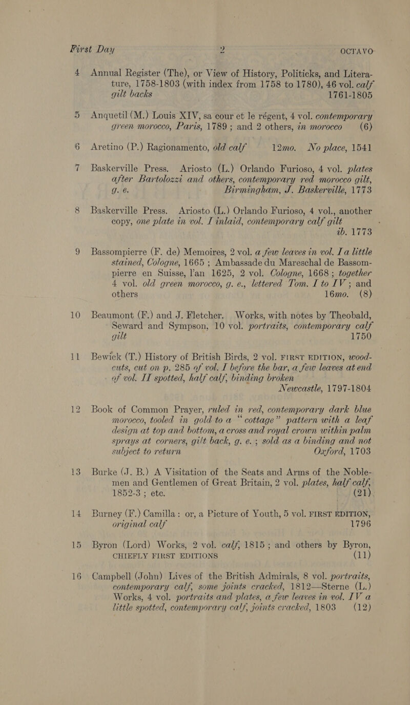 First Day 2 OCTAVO 4 Annual Register (The), or View of History, Politicks, and Litera- ture, 1758-1803 (with index from 1758 to 1780), 46 vol. calf gilt backs 1761-1805 5 Anquetil (M.) Louis XIV, sa cour et le régent, 4 vol. contemporary green morocco, Paris, 1789; and 2 others, in morocco (6) 6 Aretino (P.) Ragionamento, old calf 12mo0. No place, 1541 7 Baskerville Press. Ariosto (L.) Orlando Furioso, 4 vol. plates after Bartoloza and others, contemporary red morocco gilt, g. @. Birmingham, J. Baskerville, 1773 8 Baskerville Press. Ariosto (L.) Orlando Furioso, 4 vol., another copy, one plate in vol. I inlaid, contemporary calf gilt : ie W hes: 9 Bassompierre (F. de) Memoires, 2 vol. a few leaves in vol. Ia little stained, Cologne, 1665 ; Ambassade du Mareschal de Bassom- pierre en Suisse, l’an 1625, 2 vol. Cologne, 1668 ; together 4 vol. old green morocco, g. é., lettered Tom. I to IV ; and others | 16mo. (8) 10 Beaumont (F.) and J. Fletcher. Works, with notes by Theobald, Seward and Sympson, 10 vol. portraits, contemporary calf gilt | 1750 11 Bewick (T.) History of British Birds, 2 vol. F1RST EDITION, wood- cuts, cut on p. 285 of vol. I before the bar, a few leaves at end of vol. IT spotted, half calf, binding broken | Newcastle, 1797-1804 12 Book of Common Prayer, ruled in red, contemporary dark blue morocco, tooled in gold toa “cottage” pattern with a leaf design at top and bottom, across and royal crown within palm sprays at corners, gilt back, g. e. ; sold as a binding and not subject to return Oxford, 1703 13. Burke (J. B.) A Visitation of the Seats and Arms of the Noble- men and Gentlemen of Great Britain, 2 vol. plates, half calf, 1852-3 ; ete. arte? 14 Burney (F.) Camilla: or, a Picture of Youth, 5 vol. FIRST EDITION, original calf 1796 15 Byron (Lord) Works, 2 vol. calf, 1815; and others by Byron, CHIEFLY FIRST EDITIONS Cal.) 16 Campbell (John) Lives of the British Admirals, 8 vol. portraits, contemporary calf, some joints cracked, 1812—Sterne (L.) Works, 4 vol. portraits and plates, a few leaves in vol. IV a little spotted, contemporary calf, joints cracked, 1803 (12)