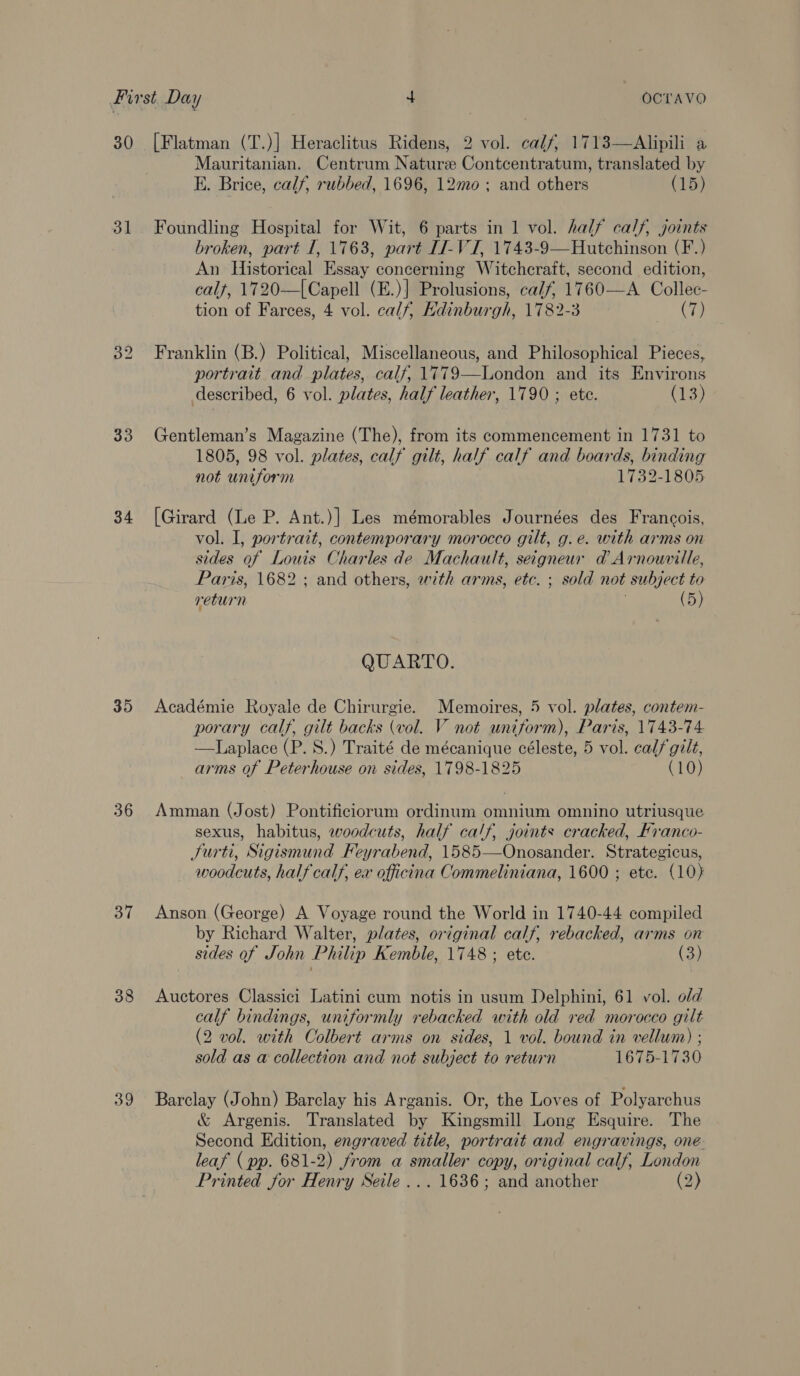 30 31 33 34 35 36 37 38 39 [Flatman (T.)] Heraclitus Ridens, 2 vol. calf, 1713—Alipili a Mauritanian. Centrum Nature Contcentratum, translated by E. Brice, calf, rubbed, 1696, 12mo ; and others (15) Foundling Hospital for Wit, 6 parts in 1 vol. half calf, joints broken, part I, 1763, part IJ-VJ, 1743-9—Hutchinson (F.) An Historical Essay concerning Witchcraft, second edition, calf, 1720—|Capell (E.)] Prolusions, calf, 1760—A_ Collec- tion of Farces, 4 vol. calf, Edinburgh, 1782-3 ai he Franklin (B.) Political, Miscellaneous, and Philosophical Pieces, portrait. and plates, calf, 1779—London and its Environs described, 6 vol. plates, half leather, 1790 ; ete. (13) Gentleman’s Magazine (The), from its commencement in 1731 to 1805, 98 vol. plates, calf gilt, half calf and boards, binding not uniform 1732-1805 [Girard (Le P. Ant.)] Les mémorables Journées des Francois, vol. I, portrait, contemporary morocco gilt, g.e. with arms on sides of Louis Charles de Machault, seigneur ad Arnourille, Paris, 1682 ; and others, with arms, etc. ; sold not subject to return | (5) QUARTO. Académie Royale de Chirurgie. Memoires, 5 vol. plates, contem- porary calf, gilt backs (vol. V not uniform), Paris, 1743-74 —Laplace (P. S.) Traité de mécanique céleste, 5 vol. calf gilt, arms of Peterhouse on sides, 1798-1825 (10) Amman (Jost) Pontificiorum ordinum omnium omnino utriusque sexus, habitus, woodcuts, half calf, joints cracked, Franco- Surti, Sigismund Feyrabend, 1585—Onosander. Strategicus, woodcuts, half calf, ex officina Commeliniana, 1600 ; ete. (10) Anson (George) A Voyage round the World in 1740-44 compiled by Richard Walter, plates, original calf, rebacked, arms on sides of John Philip Kemble, 1748 ; ete. (3) Auctores Classici Latini cum notis in usum Delphini, 61 vol. old calf bindings, uniformly rebacked with old red morocco gilt (2 vol. with Colbert arms on sides, 1 vol. bound in vellum) ; sold as a collection and not subject to return 1675-1730 Barclay (John) Barclay his Arganis. Or, the Loves of Polyarchus &amp; Argenis. Translated by Kingsmill Long Esquire. The Second Edition, engraved title, portrait and engravings, one leaf (pp. 681-2) from a smaller copy, original calf, London Printed for Henry Seile ... 1636; and another (3