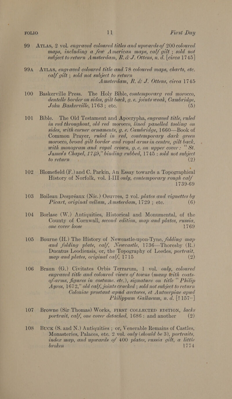 99 ATLAS, 2 vol. engraved coloured titles and upwards of 200 coloured maps, including a few American maps, calf gilt ; sold not subject to return Amsterdam, R. &amp; J. Ottens, n. d. [circa 1745 | 994 ATLAS, engraved coloured title and 78 coloured maps, charts, etc. calf gilt ; sold not subject to return Amsterdam, R. &amp; J. Ottens, circa 1745 100 Baskerville Press. The Holy Bible, contemporarg red morocco, dentelle border on sides, gilt back, g. e. joints weak, Cambridge, John Baskerville, 1763 ; ete. (5) 101 Bible. The Old Testament and Apocrypha, engraved title, ruled in red throughout, old red morocco, lined panelled tooling on sides, with corner ornaments, g. e. Cambridge, 1660—Book of Common Prayer, ruled in red, contemporary dark green morocco, broad gilt border and royal arms in centre, gilt back, with monogram and royal crown, g.e. on upper cover: “ St. James's Chapel, 1749,” binding rubbed, 1745 : sold not subject to return (2) 102 Blomefield (F.) and C. Parkin, An Essay towards a Topographical ; History of Norfolk, vol. I-III only, contemporary rough calf 1739-69 103 Boileau Despréaux (Nic.) Oeuvres, 2 vol. plates and vignettes by Picart, original vellum, Amsterdam, 1729 ; ete. (6) 104 Borlase (W.) Antiquities, Historical and Monumental, of the County of Cornwall, second edition, map and plates, russia, one cover loose 1769 105 Bourne (H.) The History of Neweastle-upon-Tyne, folding map and folding plate, calf, Newcastle, 1736—Thoresby (R.) Ducatus Leodiensis, or, the Topography of Leedes, portrazt, map and plates, original calf, 1715 (2) 106 Braun (G.) Civitates Orbis Terrarum, 1 vol. only, coloured engraved title and coloured views of towns (many with coats- of-arms, figures in costume. etc.), signature on title “ Philip Ayres, 1672,” old calf, goints cracked ; sold not subject to return Coloniae prostant apud avetores, et Antverpiae apud Philippum Gallaeum, n. d. [2 157-] 107 Browne (Sir Thomas) Works, FIRST COLLECTED EDITION, lacks portrait, calf, one cover detached, 1686: and another eo) 108 Buck (S. and N.) Antiquities ; or, Venerable Remains of Castles, Monasteries, Palaces, ete. 2 vol. only (should be 3), portraits, index map, and upwards of 400 plates, russia gilt, a little broken 1774