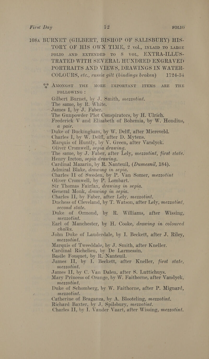 ss se TORY OF HIS OWN TIME, 2 vol., INLAID TO LARGE FOLIO AND EXTENDED TO 8 voL, HXTRA-ILLUS- TRATED WITH SEVERAL HUNDRED ENGRAVED COLOURS, etc., russia gilt (bindings broken) 1724-34 AMONGST THE MORE IMPORTANT ITEMS ARE THE FOLLOWING : Gilbert Burnet, by J. Smith, mezzotint. The’ same, by R. White: James I, by J. Faber. The Gunpowder Plot Conspirators, by H. Ulrich. Frederick V and Elizabeth of Bohemia, by W. Hondius, | a parr. Duke of Buckingham, by W. Delff, after Miereveld. Charles I, by W. Delft, after D. Mytens. Marquis of Huntly, by V. Green, after Vandyck. Oliver Cromwell, sepia drawing. The same, by J. Faber, after Lely, mezzotint, first state. Henry Ireton, sepia drawing. Cardinal Mazarin, by R. Nanteuil, (Dumesnil, 184). Admiral Blake, drawing im sepia. Charles Il of Sweden, by P. Van Somer, mezzotint Oliver Cromwell, by P. Lombart. Sir Thomas Fairfax, drawing m sepia. General Monk, drawing wm sepia. , Charles II, by Faber, after Lely, mezzotint. Duchess of Cleveland, by T. Watson, after Lely, mezzotit, second state. Duke of Ormond, by R. Williams, after Wissing, mezzotint. Earl of Manchester, by H. Cooke, drawing in coloured chalks. John Duke of Lauderdale, by I. Beckett, after J. Riley, mezzotint, Marquis of Tweeddale, by J. Smith, after Kneller. Cardinal Richelieu, by De Larmessin. Basile Fouquet, by R. Nanteuil. James II, by J. Beckett, after Kneller, first state, mezzotint, James II, by C. Van Dalen, after S. Luttichuys. Mary Princess of Orange, by W. Faithorne, after Vandyck, mezzotint. Duke of Schomberg, by W. Faithorne, after P. Mignard, mezzotint. Catherine of Braganza, by A. Blooteling, mezzotint. Richard Baxter, by J. Spilsbury, mezzotint. Charles IJ, by I. Vander Vaart, after Wissing, mezzotint.