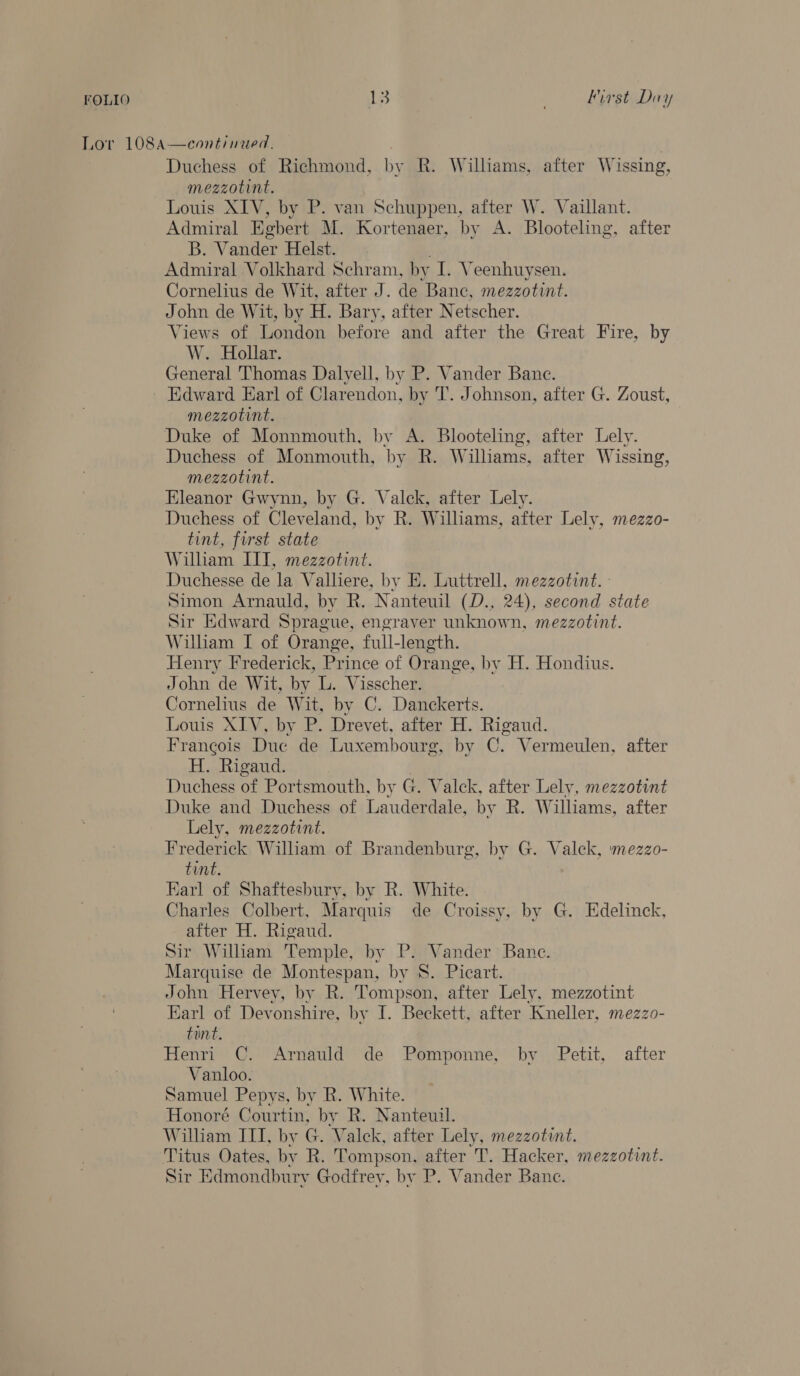 FOLIO ies: ' lirst Diy Lor 108A—continued. Duchess of Richmond, by R. Williams, after Wissing, mezzotint. Louis XIV, by P. van Schuppen, after W. Vaillant. Admiral Egbert M. Kortenaer, by A. Blooteling, after B. Vander Helst. Admiral Volkhard Schram, by I. Veenhuysen. Cornelius de Wit, after J. de Banc, mezzotint. John de Wit, by H. Bary, after Netscher. Views of London before and after the Great Fire, by W. Hollar. General Thomas Dalyell, by P. Vander Banc. Edward Earl of Clarendon, by T. Johnson, after G. Zoust, mezzotint. Duke of Monnmouth, by A. Blooteling, after Lely. Duchess of Monmouth, by R. Williams, after Wissing, mezzotint. Eleanor Gwynn, by G. Valck, after Lely. Duchess of Cleveland, by R. Williams, after Lely, mezzo- tint, first state Wilham III, mezzotint. Duchesse de la Valliere, by E. Luttrell, mezzotint. - Simon Arnauld, by R. Nanteuil (D., 24), second state Sir Edward Sprague, engraver unknown, mezzotint. William I of Orange, full-length. Henry Frederick, Prince of Orange, by H. Hondius. John de Wit, by L. Visscher. Cornelius de Wit, by C. Danckerts. Louis XIV, by P. Drevet, after H. Rigaud. Francois Due de Luxembourg, by C. Vermeulen, after H. Rigaud. Duchess of Portsmouth, by G. Valck, after Lely, mezzotint Duke and Duchess of Lauderdale, by R. Williams, after Lely, mezzotint. Frederick Wiliam of Brandenburg, by G. Valek, mezzo- tint. Karl of Shaftesbury, by R. White. Charles Colbert, Marquis de Croissy, by G. Edelinck, after H. Rigaud. Sir William Temple, by P. Vander Bane. Marquise de Montespan, by 8. Picart. John Hervey, by R. Tompson, after Lely, mezzotint Earl of Devonshire, by I. Beckett, after Kneller, mezzo- tint. Henri C. Arnauld de Pomponne, by Petit, after Vanloo. Samuel Pepys, by R. White. Honoré Courtin, by R. Nanteuil. William ITI, by G. Valek, after Lely, mezzotint. Titus Oates, by R. Tompson, after T. Hacker, mezzotint. Sir Edmondburv Godfrey, by P. Vander Banc.