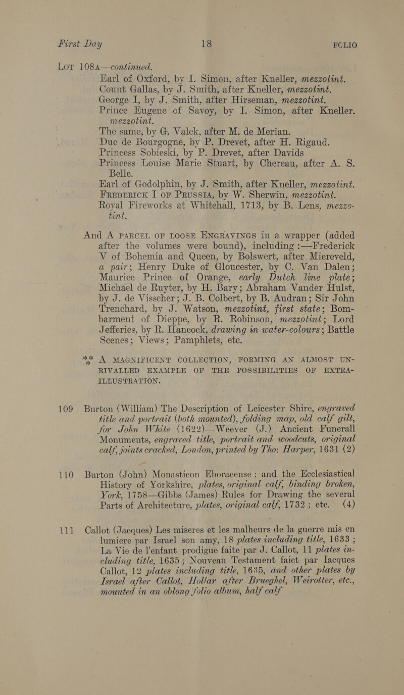 109 110 Tid Earl of Oxford, by I. Simon, after Kneller, mezzotint. Count Gallas, by J. Smith, after Kneller, mezzotint. George I, by J. Smith, after Hirseman, mezzotint. Prince Eugene of Savoy, by I. Simon, after Kneller. mezzotint. The same, by G. Valck, after M. de Merian. Duc de Bourgogne, by P. Drevet, after H. Rigaud. Princess Sobieski, by P. Drevet, after Davids Princess Louise Marie Stuart, ‘by Chereau, after A. 8. Belle. Earl of Godolphin, by J. Smith, after Kneller, mezzotint. FREDERICK I oF Prussi4, by W. Sherwin, mezzotint. Royal Fireworks at Whitehall, 1713, by B. Lens, mezzo- tint. And A PARCEL OF LOOSE ENGRAVINGS in a wrapper (added after the volumes were bound), including :—Frederick V of Bohemia and Queen, by Bolswert, after Miereveld, a par; Henry Duke of Gloucester, by C. Van Dalen; Maurice Prince of Orange, early Dutch line plate; Michael de Ruyter, by H. Bary; Abraham Vander Hulst, by J. de Visscher; J. B. Colbert, by B. Audran; Sir John Trenchard, by J. Watson, mezzotint, first state; Bom- barment of Dieppe, by R. Robinson, mezzotint; Lord Jefferies, by R. Hancock, drawing sn water-colours ; Battle Scenes; Views; Pamphlets, ete. ** A MAGNIFICENT COLLECTION, FORMING AN ALMOST UN- RIVALLED EXAMPLE OF THE POSSIBILITIES OF EXTRA- ILLUSTRATION. Burton (William) The Description of Leicester Shire, engraved title and portrait (both mounted), folding map, old calf gilt, for John White (1622)—Weever (J.) Ancient Funerall Monuments, engraved title, portrait and woodcuts, original calf, joints cracked, London, printed by Tho: Harper, 1631 (2) Burton (John) Monasticon Eboracense: and the Ecclesiastical History of Yorkshire, plates, original calf, binding broken, York, 1758—Gibbs ( (lareae Rules for ata A Beyer Darts Architecture, plates, original calf, 1732; etc. (4) Callot (Jacques) Les miseres et les malheurs de la guerre mis en lumiere par Israel son amy, 18 plates including title, 1638 ; La Vie de enfant prodigue faite par J. Callot, 11 plates in- cluding title, 1635; Nouveau Testament faict par Iacques Callot, 12 plates including title, 1635, and other plates by Tsrael after Callot, Hollar after Brueghel, Wecrotter, etc., mounted in an oblong folio album, half calf