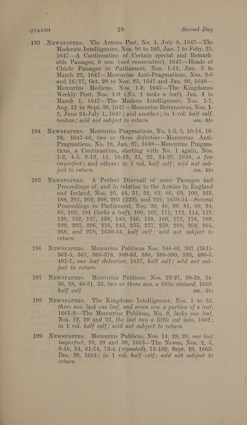 Moderate Intelligencer, Nos. 96 to 103, Jan. 7 to Feby. 25, 164%7—A Continuation of Certain special and Remark- able Passages, 8 nos. (not consecutive), 1647—Heads of Chiefe Passages in Parliament, Nos. 1-11, Jan. 5 to March 22, 1647—Mercurius Anti-Pragmaticus, Nos. 2-6 and 16/17, Oct. 28 to Nov. 25, 1647 and Jan. 20, 1648— Mercurius Medicus, Nos. 1-2, 1647—The Kingdomes Weekly Post, Nos. 1-9 (No. 1 lacks a leaf), Jan. 4 to March 1, 1647—The Modern Intelligencer, Nos. 1-7, Aug. 12 to Sept. 30, 1647—Mercurius Britannicus, Nos. 1- 2, June 24-July 1, 1647; and another; in 1 vol. half calf, broken; sold not subject ‘to return sm. 4to 28, 1647-48, two or three defectwe—Mercurius Anti- Pragmaticus, No. 18, Jan. 27, 1648—Mercurius Pragma- ticus, a Continuation, starting with No. 1 again, Nos. 1-2, 4-5, 9-12, 14, 16-19, 21, 22, 24-29, 1648, a few imperfect; and others: in ‘1 vol. half calf; sold not sub- ject to return sm. 4to 196 198 199 Proceedings of, and in relation to the Armies in England and Ireland, Nos. 25, 44, 51, 52, 62, 66, 69, 100, 165, 188, 201, 202, 208, 203 (223), and 226, 1650-54—-Several Proceedings in Parliament, Nos. 38, 48, 60, 81, 89, 94, Poem Oe 104 (lacks a leaf), 106, 107, 111, 112, 114, 119, 130, 132, 1387, 188, 140, 146, flue 160, 172, 176, 189, 202, 203, 206, 216, 243, 255, 257, 258, 260, 262, 264, 268, and 278, 1650-54, half calf’; sold not subject to return | Newspapers. Mercurius Politicus Nos. 346-60, 307 (361)- 362-5, 367, 368-378, 380-83, 386, 388-390, 393, 400-3 407- ”, one leaf defective, 165%, , half calf; sold not sub- ject to return Newspapers. Mercnurius Publicus. Nos. 22-27, 30-382, 34- 36, 38, 40-51, 53, two or three nos. a little stained, 1660, half calf sm. 4to Newspapers. The Kingdoms Intelligencer, Nos. 1 to 52, three nos. lack one leaf, and seven nos. a portion of a leaf, 1661-2—The Mercurius Publicus, No. 9, lacks one leaf, Nos. 12, 20 and 23, the last two a little cut into, 1662; in 1 vol. half calf; sold not subject to return Newspapers. Mercurius Publicus, Nos. 14, 19, 20, one an imperfect, 26, 29 and 30, 1663—The Newes, Nos. 2, 9-16, 24, 61-74, 73-4 (repeated), 75-102, Sept. 10, 1663. Dec. 29, 1664; in 1 vol. half calf; sold not subject to return