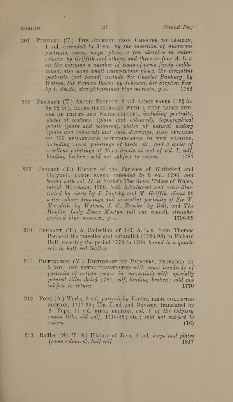 207 208 209 210 212 213 Pennant (T.) THe JouRNEY FROM CHESTER TO LONDON, 1 vol. extended to 3 vol. by the wsertion of numerous portraits, views, maps, plans, a few sketches in water- colours by Griffith and others, and three or four A. L. s. on the margins a number of coats-of-arms finely embla- zoned, also some small water-colour views, the mezzotint portraits (cut round) include Sir Charles Bunbury by Watson, Sir Francis Bacon by Johnson, Sir Stephen Fox by I. Smith, straight-grained blue morocco, g. é. 1782 Pennant (T.) Arotic ZooLoey, 2 vol. LARGE PAPER (123 in. by 92 M.), EXTRA-ILLUSTRATED WITH A VERY LARGE NUM- BER OF PRINTS AND WATER-COLOURS, including portraits, plates of costume (plain and coloured), topographical prints (plain and coloured), plates of natural history (plain and coloured) and wash drawings, ALSO UPWARDS OF 150 REMARKABLE WATER-COLOURS IN THE MARGINS, including views, paintings of birds, etc., and a series of excellent paintings of Nova Scotia at end of vol. I, calf, binding broken; sold not subject to return 1784. Pennant (T.) History of the Parishes of Whiteford and Holywell, LARGE PAPER, extended to 2 vol. 1796, and bound with vol. IT, is Yorke’s The Royal Tribes of Wales, inlaad, Wrexham, 1799, both interleaved and extra-tlus- trated by views by J. Ingleby and M. Griffth, about 30 water-colour drawings and mezzotint portraits of Sir W. Meredith by Watson, J. C. Brooke by Bell, and The Honble. Lady Essex Mostyn (all cut round), straight- grammed blue morocco, g. é. 1796-99 Pennant (T.) A Collection of 147 A.L.s. from Thomas Pennant the traveller and naturalist (1726-98) to Richard Bull, covering the period 1778 to 1798, bound in a quarto vol. in half red leather Pirxineton (M.) Dictionary OF PAINTERS, EXTENDED TO 5 VOL. AND EXTRA-ILLUSTRATED with some hundreds of portraits of artists (some im mezzotint) with specially printed titles dated 1784, calf, binding broken; sold not subject to return 1770 Pops (A.) Works, 2 vol. portrait by Vertue, FIRST COLLECTED EDITION, 1717-35; The Iliad and Odyssey, translated by A. Pope, 11 vol. First EpiTton, vol. V of the Odyssey wants ttle, old calf, 1715-26; ete.; sold not subject to return | (16) Raffles (Sir T. 8.) History of Java, 2 vol. maps and plates (some coloured), half calf 1817