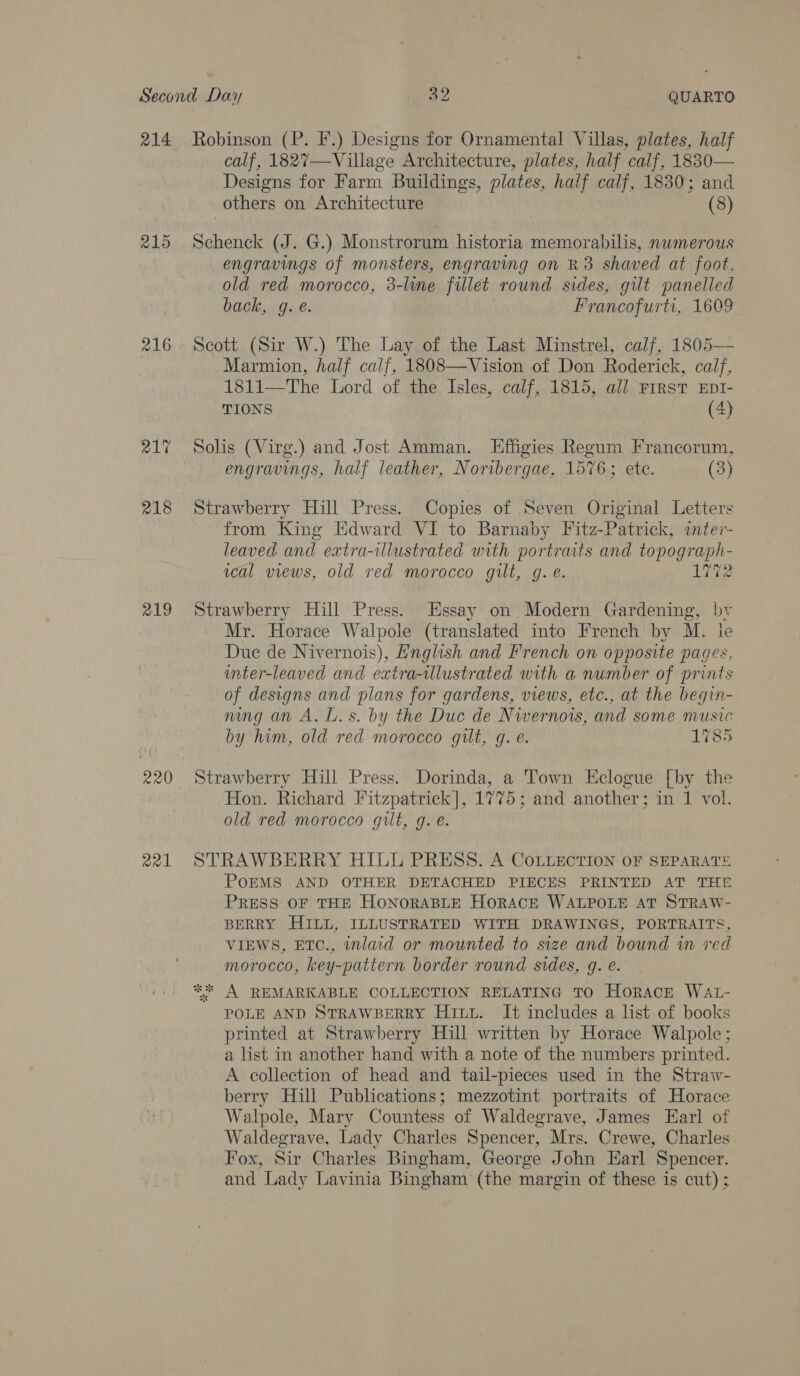 215 216 217 218 219 220 ae1 calf, 1827—Village Architecture, plates, half calf, 1830— Designs for Farm Buildings, plates, half calf, 1830; and others on Architecture (8) San (J..,'G.) Monstrorum historia memorabilis, numerous engravings of monsters, engraving on R3 shaved at foot, old red morocco, 3-line fillet round sides, gilt panelled back, g. €. Francofurti, 1609 Scott (Sir W.) The Lay of the Last Minstrel, calf, 1805— Marmion, half calf, 1808—Vision of Don Roderick, calf, 1811—The Lord of the Isles, calf, 1815, all FIRST EnI- TIONS (4) Solis (Virg.) and Jost Amman. LEffigies Regum Francorum, engravings, half leather, Noribergae, 1576; ete. (3) Strawberry Hill Press. Copies of Seven Original Letters from King Edward VI to Barnaby Fitz-Patrick, inter- leaved and extra-ulustrated with portraits and topograph- ical views, old red morocco gilt, g. é. 1772 Strawberry Hill Press. Essay on Modern Gardening, by Mr. Horace Walpole (translated into French by M. ie Duc de Nivernois), English and French on opposite pages, unter-leaved and extra-illustrated with a number of prints of designs and plans for gardens, views, etc., at the begin- mngan A. L.s. by the Duc de Nwernors, and some music by him, old red morocco gilt, g. é. 1785 Strawberry Hill Press. Dorinda, is Town Eclogue [by the Hon. Richard Fitzpatrick], 1775; and another; in 1 vol. old red morocco guilt, g. e. STRAWBERRY HILL PRESS. A CoLieEcTION oF SEPARATE PoEMS AND OTHER DETACHED PIECES PRINTED AT THE PRESS OF THE HONORABLE HORACE WALPOLE AT STRAW- BERRY HILL, ILLUSTRATED WITH DRAWINGS, PORTRAITS, VIEWS, ETC., inlacd or mounted to size and bound in red morocco, key-pattern border round sides, g. e. ** A REMARKABLE COLLECTION RELATING TO Horace WAL- POLE AND STRAWBERRY Hutu. It includes a list of books printed at Strawberry Hill written by Horace Walpole; a list in another hand with a note of the numbers printed. A collection of head and tail-pieces used in the Straw- berry Hill Publications; mezzotint portraits of Horace Walpole, Mary Countess of Waldegrave, James Earl of Waldegrave, Lady Charles Spencer, Mrs. Crewe, Charles Fox, Sir Charles Bingham, George John Earl Spencer. and Lady Lavinia Bingham (the margin of these is cut) ;