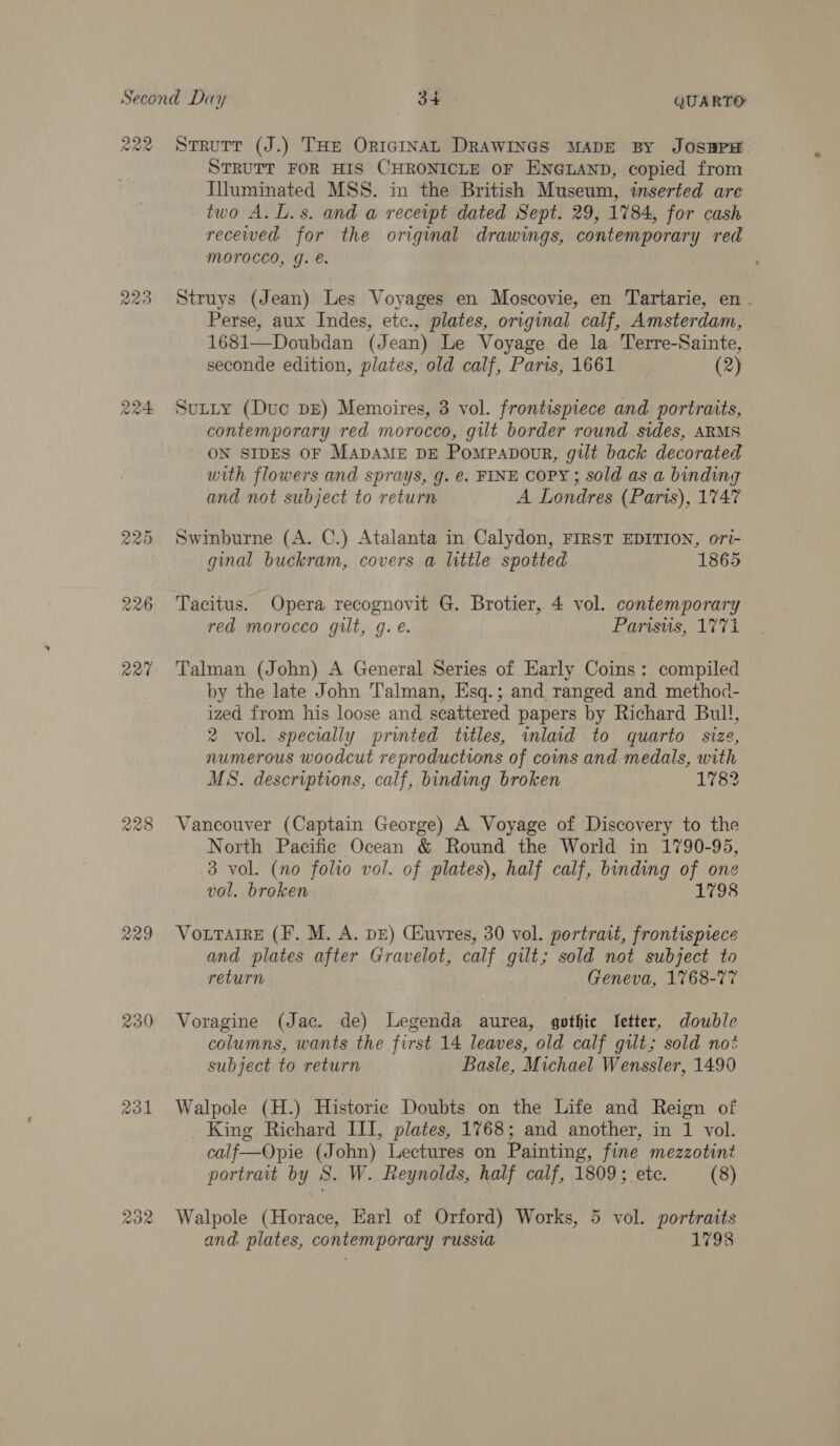 RRO AeA 228 229 230 RoR STRUTT FOR HIS CHRONICLE OF ENGLAND, copied from Illuminated MSS. in the British Museum, inserted are two A.L.s. and a receipt dated Sept. 29, 1784, for cash recewed for the original drawings, contemporary red MOTOCCO, g. e. Struys (Jean) Les Voyages en Moscovie, en Tartarie, en. Perse, aux Indes, etc., plates, original calf, Amsterdam, 1681—Doubdan (Jean) Le Voyage de la Terre-Sainte, seconde edition, plates, old calf, Paris, 1661 (2) Sutty (Duc bE) Memoires, 3 vol. frontispiece and portraits, contemporary red morocco, gilt border round sides, ARMS ON SIDES OF MADAME DE Pompapour, gilt back decorated with flowers and sprays, g. €. FINE COPY; sold as a binding and not subject to return A Londres (Paris), 1747 Swinburne (A. C.) Atalanta in Calydon, FIRST EDITION, ori- ginal buckram, covers a little spotted 1865 Tacitus. Opera recognovit G. Brotier, 4 vol. contemporary red morocco guilt, g. é. Parisuis, 1771 Talman (John) A General Series of Early Coins: compiled by the late John Talman, Esq.; and ranged and method- ized from his loose and scattered papers by Richard Bull, 2 vol. specially printed titles, inlaid to quarto size, numerous woodcut reproductions of coins and medals, with MS. descriptions, calf, binding broken 1782 Vancouver (Captain George) A Voyage of Discovery to the North Pacific Ocean &amp; Round the World in 1790-95, 3 vol. (no folio vol. of plates), half calf, binding ih one vol. broken 1798 VouTarre (F. M. A. dE) Ciuvres, 30 vol. portrait, frontispiece and plates after Gravelot, calf gilt; sold not subject to return Geneva, 1768-77 Voragine (Jac. de) Legenda aurea, gothic [etter, double columns, wants the first 14 leaves, old calf gilt; sold no? subject to return Basle, Michael Wenssler, 1490 Walpole (H.) Historic Doubts on the Life and Reign of King Richard III, plates, 1768; and another, in 1 vol. calf—Opie (John) Lectures on Painting, fine mezzotini portrait by S. W. Reynolds, half calf, 1809; ete. (8) Walpole (Horace, Earl of Orford) Works, 5 vol. portraits