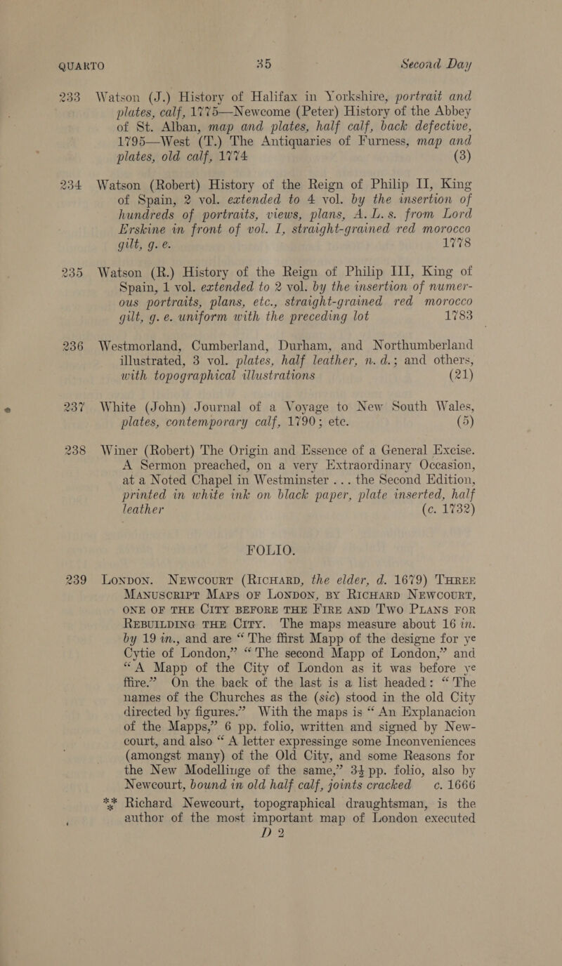 239 235 239 Watson (J.) History of Halifax in Yorkshire, portrait and plates, calf, 1775—-Newcome (Peter) History of the Abbey of St. Alban, map and plates, half calf, back defectwe, 1795—West (T.) The Antiquaries of Furness, map and plates, old calf, 1774 (3) Watson (Robert) History of the Reign of Philip I, King of Spain, 2 vol. extended to 4 vol. by the insertion of hundreds of portraits, views, plans, A. L.s. from Lord Erskine in front of vol. I, straight-grained red morocco gilt, g..e. 1778 Watson (R.) History of the Reign of Philip III, King of Spain, 1 vol. extended to 2 vol. by the insertion of numer- ous portraits, plans, etc., straight-grained red morocco gilt, g.e. uniform with the preceding lot 1783 Westmorland, Cumberland, Durham, and Northumberland illustrated, 3 vol. plates, half leather, n.d.; and others, with topographical illustrations (21) White (John) Journal of a Voyage to New South Wales, plates, contemporary calf, 1790; ete. (5) Winer (Robert) The Origin and Essence of a General Excise. A Sermon preached, on a very Extraordinary Occasion, at a Noted Chapel in Westminster ... the Second Edition, printed in white ink on black paper, plate inserted, half leather (c. 1732) FOLIO. Lonpon. NeEwcourt (RicHarp, the elder, d. 1679) THREE Manuscrirt Maps oF Lonpon, By RicHarp NEwcourt, ONE OF THE CITY BEFORE THE FIRE AND Two PLANS FOR REBUILDING THE Ciry. The maps measure about 16 in. by 19 im., and are “ The ffirst Mapp of the designe for ye Cytie of London,” “'The second Mapp of London,” and “A Mapp of the City of London as it was before ye fire.’ On the back of the last is a list headed: “ The names of the Churches as the (sic) stood in the old City directed by figures.” With the maps is “ An Explanacion of the Mapps,”’ 6 pp. folio, written and signed by New- court, and also “ A letter expressinge some Inconveniences (amongst many) of the Old City, and some Reasons for the New Modellinge of the same,” 34 pp. folio, also by Newcourt, bound in old half calf, joints cracked cc. 1666 Richard Newcourt, topographical draughtsman, is the author of the most important map of London executed D2 2k ok *s
