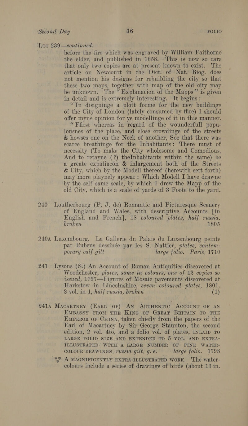 Lot 239 —continied. before the fire which was engraved by William Faithorne the elder, and published in 1658. ‘This is now so rare that only two copies are at present known to exist. The article on Newcourt in the Dict. of Nat. Biog. does not mention his designs for rebuilding the city so that these two maps. together with map of the old city may be unknown. The “ Explanacion of the Mapps” is given in detail and is extremely interesting. It begins: “Jn disigninge a plott forme for the new buildinge of the City ‘of London (lately consumed by ffire) I should offer myne opinion for ye modellinge of it in this manner. “ First whereas in regard of the wounderfull popu- lousnes of the place, and close crowdinge of the streets &amp; howses one on the Neck of another, Soe that there was scarce breathinge for the Inhabitants: There must of necessity (To make the City wholesome and Comodious, And to retayne (?) theInhabitants within the same) be a greate expatiacon &amp; inlargement both of the Streets &amp; City, which by the Modell thereof (herewith sett forth) may more playnely appear: Which Modell I have drawne by the self same scale, by which I drew the Mapp of the old City, which is a scale of yards of 3 Foote to the yard. 240 Loutherbourg (P. J. de) Romantic and Picturesque Scenery of England and Wales, with descriptive Accounts [in English and French], 18 colowred plates, half russia, broken 1805 2404 Luxembourg. La Gallerie du Palais du Luxembourg peinte par Rubens dessinée par les S. Nattier, plates, contem- porary calf gilt large folio. Paris, 1710 241 Lysons (S.) An Account of Roman Antiquities discovered at . Woodchester, plates, some in colours, one of 12 copies so issued, 179%—Figures of Mosaic pavements discovered at Harkstow in Lincolnshire, seven coloured plates, 1801, 2 vol. in 1, half russia, broken (1) 2414 Macartney (Hart oF) AN AUTHENTIC ACCOUNT OF AN EMBASSY FROM THE KING OF GREAT BRITAIN TO THE EMPEROR OF CuHtINA, taken chiefly from the papers of the Karl of Macartney by Sir George Staunton, the second edition, 2 vol. 4to, and a folio vol. of plates, INLAID TO LARGE FOLIO SIZE AND EXTENDED TO 5 VOL. AND EXTRA- ILLUSTRATED: WITH A LARGE NUMBER OF FINE WATER- COLOUR DRAWINGS, russia gilt, 9. é. large folio. 1798 ‘A MAGNIFICENTLY EXTRA-ILLUSTRATED WORK. The water- colours include a series of drawings of birds (about 13 in. le ate ty “se