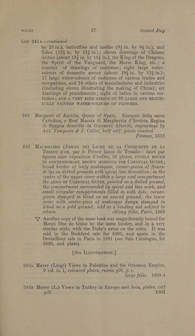 FOLIO on Second Day. by 13 in.), butterflies and moths (9$in. by 84in.), and fishes (124in. by 123in.); eleven drawings of Chinese deities (about 134 in. by 104 in.), the King of the Dragons, the Spirit of the Vanguard, the Horse King, etc.; a number of drawings of costumes; eight large water- colours of domestic scenes (about 194in. by 134 in.); 17 large water-colours of costumes of various trades and occupations, and 24 others of manufactures and industries (including eleven illustrating the making of China); six drawings of punishments; eight of ladies in various cos- tumes ; AND A VERY FINE SERIES OF 90 LARGE AND BEAUTI- FULLY PAINTED WATER-COLOURS OF FLOWERS. Cattolica, e Real Maesta di Margherita d’Avstria Regina di Spagna descritte da Giovanni Altoviti, engravings by Ant. Tempesta &amp; J. Callot, half calf, jounts cracked Firenze, 1612 ae wv v Toison pD’or, par le Prince Jason de Tessalie: faict par figures auec exposition d’icelles, 26 plates, FINELY BOUND IN CONTEMPORARY BROWN MOROCCO FOR CARDINAL GUISE; broad border of leafy arabesques, conner-pieces of fleurs- de lys on dotted grounds with spiral line decoration; m the centre of the upper cover within a large oval compartment the ARMS OF CARDINAL GUISE, painted on a dotted ground, the compartment surrounded by spiral and lone work, and preces stamped in blind on an azured ground; the lower cover with centre-prece of arabesque design stamped in lind on a gold ground; sold as a binding not subject to return oblong folio, Paris, 1563 Henri Duc de Guise by the same binder, and in a very similar style, with the Duke’s arms on the sides. It was sold in the Beckford sale for £405, and again in the Destailleur sale in Paris in 1891 (see Sale Catalogue, lot 1636, and plate). [See ILLUSTRATION. | 2 vol. in 1, coloured plates, russia gilt, g. e. large folvo. 1803-4