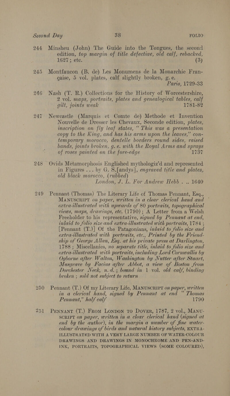 244 245 249 Minsheu (John) The Guide into the Tongues, the second edition, top margin of title defective, old calf, rebacked, 1627; ete. (3) Montfaucon (B. de) Les Monumens de la Monarchie Fran- eaise, 5 vol. plates, calf shghtly broken, g.e. Paris, 1729-33 Nash (T. R.) Collections for the History of Worcestershire, 2 vol. maps, portraits, plates and genealogical tables, calf gilt, joints weak 1781-82 Neweastle (Marquis et Comte de) Methode et Invention Nouvelle de Dresser les Chevaux, Seconde edition, plates, wnscription on fly leaf states, “ This was a presentation copy to the King, and has his arms upon the leaves,’ con- temporary morocco, dentelle borders round sides, raised bands, joints broken, g. e. with the Royal Arms and sprays of roses painted on the fore-edge 1737 Ovids Metamorphosis Englished mythologiz’d and represented in Figures... by G. S.[andys], engraved title and plates, old black morocco, (rubbed) London, J. L. For Andrew Hebb . .. 1640 Pennant (Thomas) The Literary Life of Thomas Pennant, Esq., MANUSCRIPT 07 paper, written in a clear clerical hand and ~ extra-illustrated with upwards of 80 portraits, topographical views, maps, drawings, etc. (1790); A Letter from a Welsh Freeholder to his representative, signed by Pennant at end, inlaid to folio size and extra-illustrated with portraits, 1784 ; [Pennant (T.)] Of the Patagonians, inlaid to folio size and extra-illustrated with portraits, etc., Printed by the Friend- ship of George Allan, Lsq. at his private press at Darlington, 1788; Miscellanies, no separate title, inlaid to folio size and extra-illustrated with portraits, including Lord Cornwallis by Ogborne after Walton, Washington by Nutter after Stuart, Musgrave by Facius after Abbot, a view of Boston from Dorchester Neck, n.d.; bound in 1 vol. old calf, binding broken ; sold not subject to return 251 in a clerical hand, signed by Pennant at end “ Thomas Pennant,” half calf 1790 PENNANT (T.) From Lonpon to Dover, 1787, 2 vol., MANU- SCRIPT on paper, written in a clear clerical hand (signed at end by the author), in the margin a number of fine water- colour drawings of birds and natural history subjects, EXTRA- ILLUSTRATED WITH A VERY LARGE NUMBER OF WATER-COLOUR DRAWINGS AND DRAWINGS IN MONOCHROME AND PEN-AND- INK, PORTRAITS, TOPOGRAPHICAL VIEWS (SOME COLOURED),