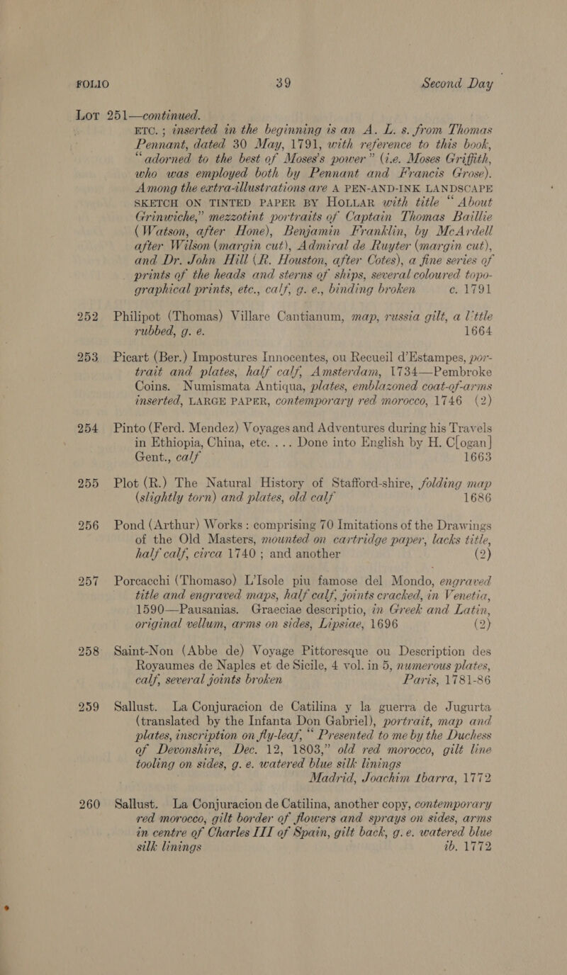 Lor 251—continued. ETC. ; enserted in the beginning is an A. L. s. from Thomas Pennant, dated 30 May, 1791, with reference to this book, “adorned to the best of Moses’s power” (i.e. Moses Griffith, who was employed both by Pennant and Francis Grose). Among the extra-illustrations are A PEN-AND-INK LANDSCAPE SKETCH ON TINTED PAPER BY HoLuaR with title “ About Grinwiche,” mezzotint portraits of Captain Thomas Baillie (Watson, after Hone), Benjamin Franklin, by McArdell after Wilson (margin cut), Admiral de Ruyter (margin cut), and Dr. John Hill (R. Houston, after Cotes), a fine series of prints of the heads and sterns of ships, several coloured topo- graphical prints, etc., calf, g. e., binding broken c. 1791 252 Philipot (Thomas) Villare Cantianum, map, russia gilt, a l'ttle rubbed, g. é. 1664 253 Picart (Ber.) Impostures Innocentes, ou Recueil d’Estampes, por- trait and plates, half calf, Amsterdam, 1734—-Pembroke Coins. Numismata Antiqua, plates, emblazoned coat-of-arms inserted, LARGE PAPER, contemporary red morocco, 1746 (2) 254 Pinto (Ferd. Mendez) Voyages and Adventures during his Travels in Ethiopia, China, etc. ... Done into English by H. Clogan | Gent., calf 1663 255 Plot (R.) The Natural History of Stafford-shire, folding map (slightly torn) and plates, old calf 1686 256 Pond (Arthur) Works : comprising 70 Imitations of the Drawings of the Old Masters, mounted on cartridge paper, lacks title, half calf, circa 1740 ; and another (2) 257 Porcacchi (Thomaso) L’Isole piu famose del Mondo, engraved title and engraved maps, half calf, joints cracked, in Venetia, 1590—Pausanias. Graeciae descriptio, in Greek and Latin, original vellum, arms on sides, Lipsiae, 1696 (2) 258 Saint-Non (Abbe de) Voyage Pittoresque ou Description des Royaumes de Naples et de Sicile, 4 vol. in 5, numerous plates, calf, several joints broken Paris, 1781-86 259 Sallust. La Conjuracion de Catilina y la guerra de Jugurta (translated by the Infanta Don Gabriel), portrait, map and plates, inscription on fly-leaf, “* Presented to me by the Duchess of Devonshire, Dec. 12, 1803,” old red morocco, gilt line tooling on sides, g. e. watered blue silk linings Madrid, Joachim Lbarra, 1772 260 Sallust. La Conjuracion de Catilina, another copy, contemporary red morocco, gilt border of flowers and sprays on sides, arms in centre of Charles III of Spain, gilt back, g.e. watered blue silk linings 1b, 1772