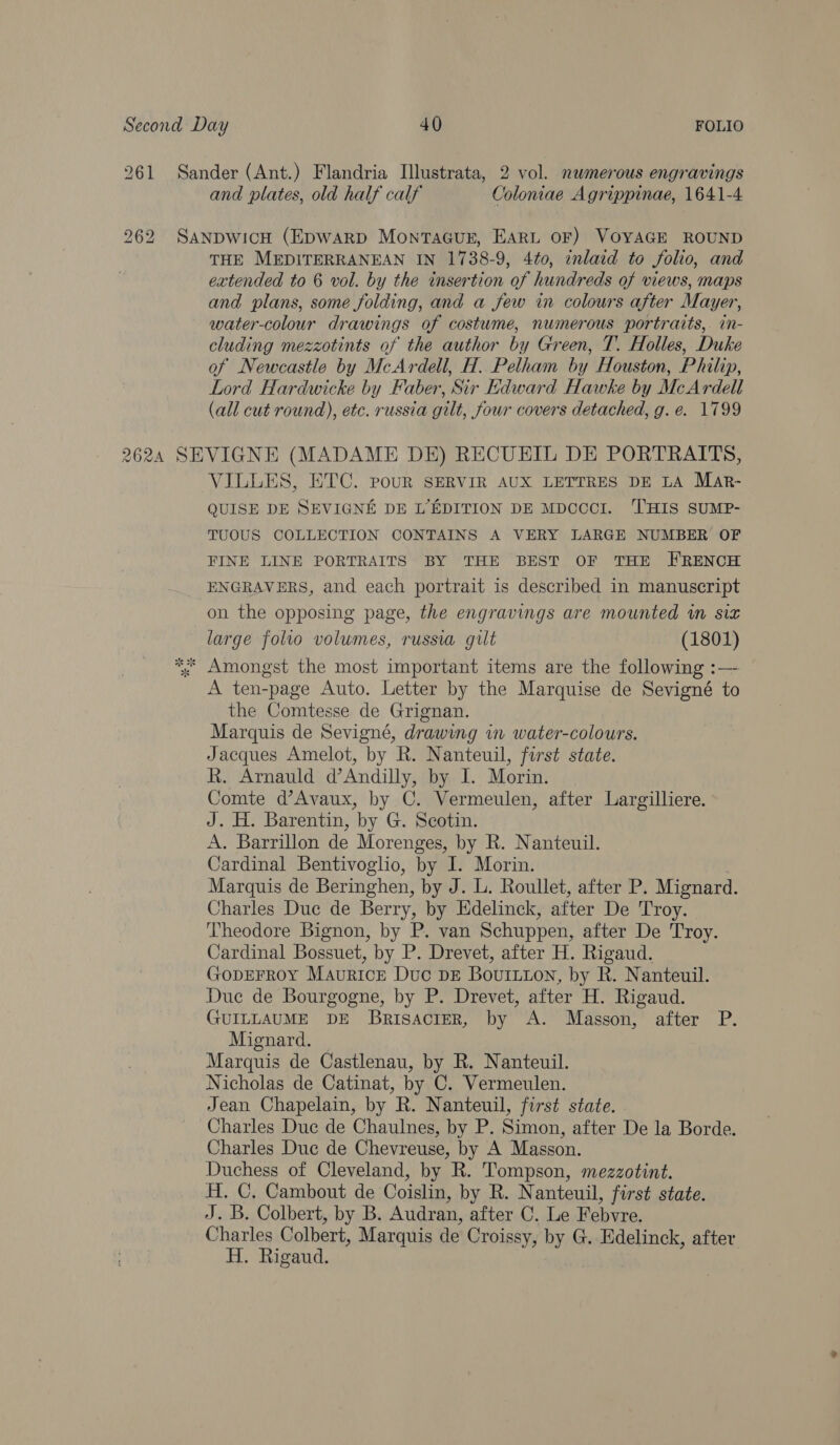 261 262 and plates, old half calf Coloniae Agrippinae, 1641-4 THE MEDITERRANEAN IN 1738-9, 4t0, inlaid to folio, and extended to 6 vol. by the insertion of hundreds of views, maps and plans, some folding, and a few in colours after Mayer, water-colour drawings of costume, numerous portraits,. in- cluding mezzotints of the author by y Green, T. Holles, Duke of Newcastle by McArdell, H. Pelham bi Houston, Philip, Lord Hardwicke by Faber, ‘Sir Edward Hawke by McArdell (all cut round), etc. russia gilt, four covers detached, g.e. 1799 VILLES, ETC. pour SERVIR AUX LETTRES DE LA Mar- QUISE DE SEVIGNE DE L’EDITION DE MDCCCI. ‘T'HIS SUMP- TUOUS COLLECTION CONTAINS A VERY LARGE NUMBER OF FINE LINE PORTRAITS BY THE BEST OF THE FRENCH ENGRAVERS, and each portrait is described in manuscript on the opposing page, the engravings are mounted in siz large folio volumes, russia gilt (1801) A ten-page Auto. Letter by the Marquise de Sevigné to the Comtesse de Grignan. Marquis de Sevigné, drawing in water-colours. Jacques Amelot, by R. Nanteuil, forst state. R. Arnauld d’Andilly, by I. Morin. Comte d’Avaux, by C. Vermeulen, after Largilliere. J. H. Barentin, by G. Scotin. A. Barrillon de Morenges, by R. Nanteuil. Cardinal Bentivoglio, by I. Morin. Marquis de Beringhen, by J. L. Roullet, after P. Mignard. Charles Duc de Berry, by Edelinck, after De Troy. - Theodore Bignon, by P. van Schuppen, after De Troy. Cardinal Bossuet, by P. Drevet, after H. Rigaud. GopEFRoY Maurice Duc DE Bouitton, by R. Nanteuil. Duc de Bourgogne, by P. Drevet, after H. Rigaud. GUILLAUME DE BrisaciErR, by A. Masson, after P. Mignard. Marquis de Castlenau, by R. Nanteuil. Nicholas de Catinat, by C. Vermeulen. Jean Chapelain, by R. Nanteuil, first state. Charles Duc de Chaulnes, by P. Simon, after De la Borde. Charles Duc de Chevreuse, by A Masson. Duchess of Cleveland, by R. Tompson, mezzotint. H. C. Cambout de Coislin, by R. Nanteuil, first state. J. B. Colbert, by B. Audran, after C. Le Febvre. Charles Colbert, Marquis de Croissy, by G. Edelinck, after H. Rigaud.