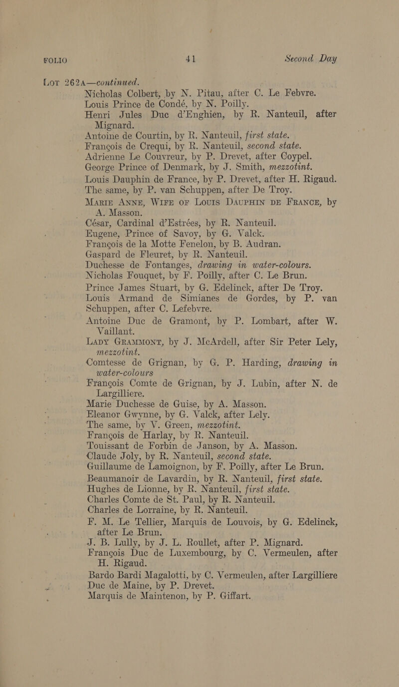 Lor 262A—continued. Nicholas Colbert, by N. Pitau, aiter C. Le Febvre. Louis Prince de Conde, by N. Poilly. Henri Jules Duc d’Enghien, by R. Nanteuil, after Mignard. Antoine de Courtin, by R. Nanteuil, first state. Francois de Crequi, by R. Nanteuil, second state. Adrienne Le Couvreur, by P. Drevet, after Coypel. George Prince of Denmark, by J. Smith, mezzotint. Louis Dauphin de France, by P. Drevet, after H. Rigaud. The same, by P. van Schuppen, after De Troy. Marig ANNE, WIFE OF Louis DAUPHIN DE FRANCE, by _. A. Masson. César, Cardinal d’Estrées, by R. Nanteuil. Eugene, Prince of Savoy, by G. Valck. Francois de la Motte Fenelon, by B. Audran. Gaspard de Fleuret, by R. Nanteuil. Duchesse de Fontanges, drawing m water-colours. Nicholas Fouquet, by F. Poilly, after C. Le Brun. Prince James Stuart, by G. Edelinck, after De Troy. Louis Armand de Simianes de Gordes, by P. van Schuppen, after C. Lefebvre. Antoine Duc de Gramont, by P. Lombart, after W. Vaillant. Lapy GramMont, by J. McArdell, after Sir Peter Lely, mezzotint. Comtesse de Grignan, by G. P. Harding, drawing in water-colours Frangois Comte de Grignan, by J. Lubin, after N. de Largilliere. Marie Duchesse de Guise, by A. Masson. Eleanor Gwynne, by G. Valck, after Lely. The same, by V. Green, mezzotwnt. Francois de Harlay, by R. Nanteuil. Touissant de Forbin de Janson, by A. Masson. Claude Joly, by R. Nanteuil, second state. Guillaume de Lamoignon, by F. Poilly, after Le Brun. Beaumanoir de Lavardin, by R. Nanteuil, first state. Hughes de Lionne, by R. Nanteuil, first state. Charles Comte de St. Paul, by R. Nanteuil. Charles de Lorraine, by R. Nanteuil. F. M. Le Tellier, Marquis de Louvois, by G. Edelinck, after Le Brun. J. B. Lully, by J. L. Roullet, after P. Mignard. Frangois Duc de Luxembourg, by C. Vermeulen, after H. Rigaud. , Bardo Bardi Magalotti, by C. Vermeulen, after Largilliere Duc de Maine, by P. Drevet. Marquis de Maintenon, by P. Giffart.