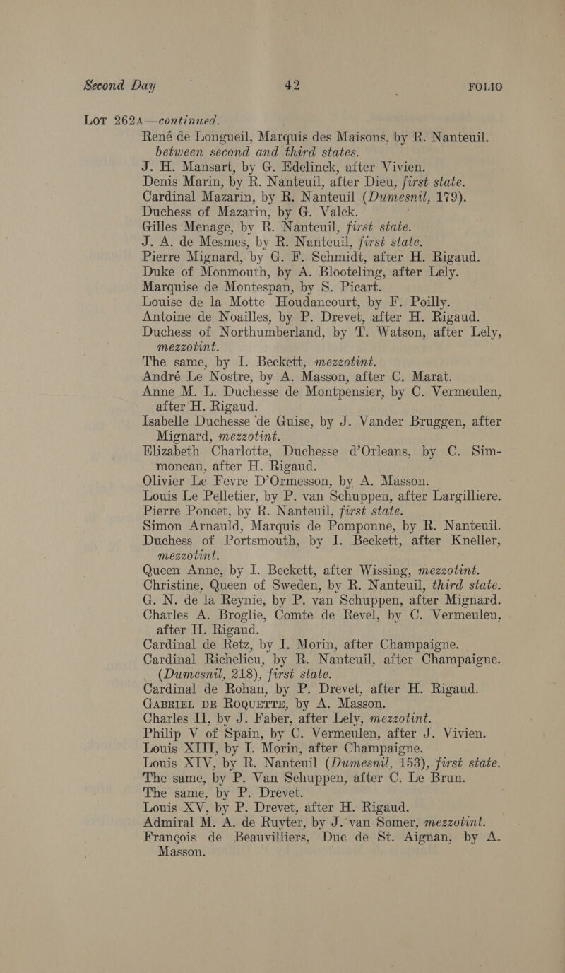Lor 262A—continued. René de Longueil, Marquis des Maisons, by R. Nanteuil. between second and third states. J. H. Mansart, by G. Edelinck, after Vivien. Denis Marin, by R. Nanteuil, after Dieu, first state. Cardinal Mazarin, by R. N anteuil (Dumesnil, 17D), Duchess of Mazarin, by G. Valck. Gilles Menage, by R. Nanteuil, first state. J. A. de Mesmes, by BR. N anteuil, first state. Pierre Mignard, by G. F. Schmidt, after H. Rigaud. Duke of Monmouth, by A. Blooteling, after Lely. Marquise de Montespan, by S. Picart. Louise de la Motte Houdancourt, by F. Poilly. Antoine de Noailles, by P. Drevet, after H. Rigaud. Duchess of Northumberland, by T. Watson, after Lely, mezzotint. The same, by I. Beckett, mezzotint. André Le Nostre, by A. Masson, after C. Marat. Anne M. L. Duchesse de Montpensier, by C. Vermeulen, after H. Rigaud. Isabelle Duchesse ‘de Guise, by J. Vander Bruggen, after Mignard, mezzotint. Elizabeth Charlotte, Duchesse d’Orleans, by C. Sim- moneau, after H. Rigaud. Olivier Le Fevre D’Ormesson, by A. Masson. Louis Le Pelletier, by P. van Schuppen, after Largilliere. Pierre Poncet, by R.N anteuil, first state. Simon Arnauld, Marquis de Pomponne, by R. Nanteuil. Duchess of Portsmouth, by I. Beckett, after Kneller, mezzotint. Queen Anne, by I. Beckett, after Wissing, mezzotint. Christine, Queen of Sweden, by R. Nanteuil, third state. G. N. de la Reynie, by P. van Schuppen, after Mignard. Charles A. Broglie, Comte de Revel, by C. Vermeulen, after H. Rigaud. Cardinal de Retz, by I. Morin, after Champaigne. Cardinal Richelieu, by R. Nanteuil, after Champaigne. _ (Dumesnil, 218), first state. Cardinal de Rohan, by P. Drevet, after H. Rigaud. GABRIEL DE RoquetTtse, by A. Masson. Charles II, by J. Faber, after Lely, mezzotunt. Philip V of Spain, by C. Vermeulen, after J. Vivien. Louis XIII, by I. Morin, after Champaigne. Louis XIV, by R. Nanteuil (Dumesnil, 153), first state. The same, by P. Van Schuppen, after C. Le Brun. The same, by P. Drevet. Louis XV, by P. Drevet, after H. Rigaud. Admiral M. A. de Ruyter, by J. van Somer, mezzotint. Francois de Beauvilliers, Due de St. Aignan, by A. Masson. |