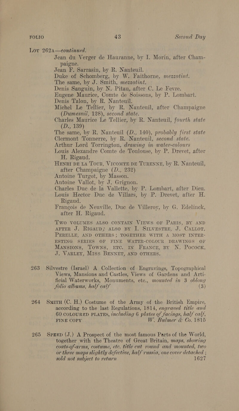 Lor 262A—continued. Jean du Verger de Hauranne, by I. Morin, after Cham- paigne. Jean F. Sarrasin, by R. Nanteuil. Duke of Schomberg, by W. Faithorne, mezzotint. The same, by J. Smith, mezzotint. Denis Sanguin, by N. Pitau, after C. Le Fevre. Eugene Maurice, Comte de Soissons, by P. Lombart. Denis Talon, by R. Nanteuil. Michel Le Tellier, by R. Nanteuil, after Champaigne (Dumesnil, 128), second state. Charles Maurice Le Tellier, by R. Nanteuil, fourth state (D., 139) The same, by R. Nanteuil (D., 140), probably first state Clermont Tonnerre, by R. Nanteuil, second state. Arthur Lord Torrington, drawing in water-colours Louis Alexandre Comte de Toulouse, by P. Drevet, after H. Rigaud. HENRI DE LA Tour, VICOMTE DE TURENNE, by R. Nanteuil, after Champaigne (D., 232) Antoine Turgot, by Masson. Antoine Vallot, by J. Grignon. Charles Duc de la Vallette, by P. Lombart, after Dieu. Louis Hector Duc de Villars, by P. Drevet, after H. Rigaud. Francois de Neuville, Due de Villeroy, by G. Edelinck, after H. Rigaud. Two VOLUMES ALSO CONTAIN VIEWS OF PARIS, BY AND AFTER J: RicauD; ALSO BY J. SILVESTRE, J. CALLOT, PERELLE, AND OTHERS; TOGETHER WITH A MOST INTER- ESTING SERIES OF FINE WATER-COLOUR DRAWINGS OF Mansions, Towns, ETC. IN France, By N. Pocock, J. VARLEY, Miss BENNET, AND OTHERS. 263 Silvestre (Israel) A Collection of Engravings, Topographical Views, Mansions and Castles, Views of Gardens and Arti- ficial Waterworks, Monuments, etc., mounted in 3 oblong Solio albums, half calf (3) 264 Situ (C. H.) Costume of the Army of the British Empire, according to the last Regulations, 1814, engraved title and 60 COLOURED PLATES, including 6 plates of facings, half calf, FINE COPY W. Bulmer &amp; Co. 1815 265 Sprrp (J.) A Prospect of the most famous Parts of the World, together with the Theatre of Great Britain, maps, showing coats-of-arms, costume, etc. title cut round and mounted, two or three maps slightly defective, half russia, one cover detached ; sold not subject to return 1627