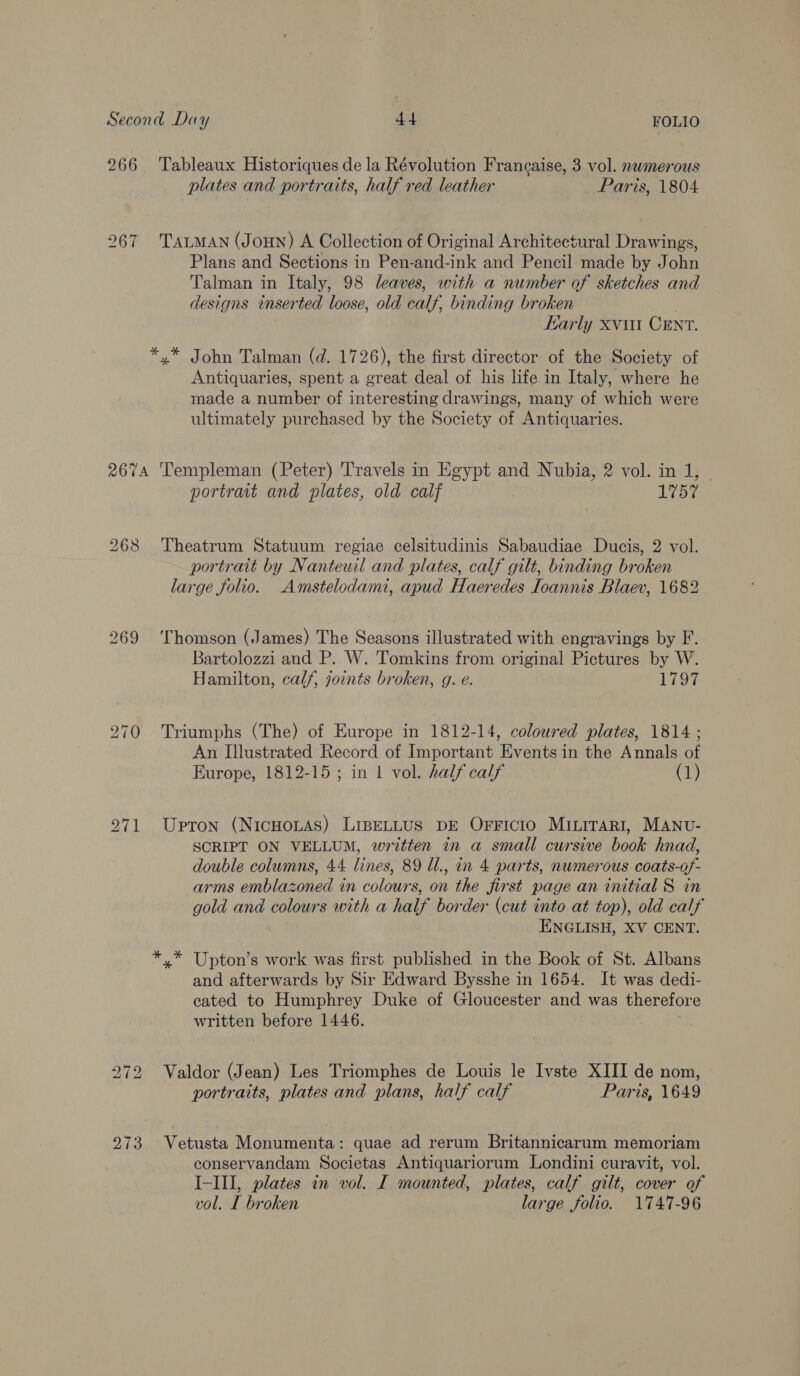 266 Tableaux Historiques de la Révolution Francaise, 3 vol. nwmerous plates and portraits, half red leather Paris, 1804 267 TauLMAN (JoHN) A Collection of Original Architectural Drawings, Plans and Sections in Pen-and-ink and Pencil made by John Talman in Italy, 98 leaves, with a number of sketches and designs inserted loose, old calf, binding broken | Karly xv CENT. *,* John Talman (d. 1726), the first director of the Society of Antiquaries, spent a great deal of his life in Italy, where he made a number of interesting drawings, many of which were ultimately purchased by the Society of Antiquaries. 267A ‘Templeman (Peter) Travels in Egypt and Nubia, 2 vol. in J, | portrait and plates, old calf 1757 268 Theatrum Statuum regiae celsitudinis Sabaudiae Ducis, 2 vol. portrait by Nanteuil and plates, calf gilt, binding broken large folio. Amstelodami, apud Haeredes Ioannis Blaev, 1682 269 Thomson (James) The Seasons illustrated with engravings by F. Bartolozzi and P. W. Tomkins from original Pictures by W. Hamilton, calf, joints broken, g. e. 1797 270 Triumphs (The) of Europe in 1812-14, coloured plates, 1814 ; An Illustrated Record of Important Events in the Annals of Europe, 1812-15; in 1 vol. half calf (1) 271 Upton (NicHouAs) LiBELLUS DE OFFICIO MILITARI, MANU- SCRIPT ON VELLUM, written in a small cursive book hnad, double columns, 44 lines, 89 Ul., in 4 parts, numerous coats-of- arms emblazoned in colours, on the first page an initial S in gold and colours with a half border (cut into at top), old calf ENGLISH, XV CENT. *.* Upton’s work was first published in the Book of St. Albans and afterwards by Sir Edward Bysshe in 1654. It was dedi- cated to Humphrey Duke of Gloucester and was therefore written before 1446. 272 Valdor (Jean) Les Triomphes de Louis le Ivste XIII de nom, portraits, plates and plans, half calf Paris, 1649 273 Vetusta Monumenta: quae ad rerum Britannicarum memoriam conservandam Societas Antiquariorum Londini curavit, vol. I-III, plates in vol. I mounted, plates, calf gilt, cover of vol. I broken large folio. 1747-96