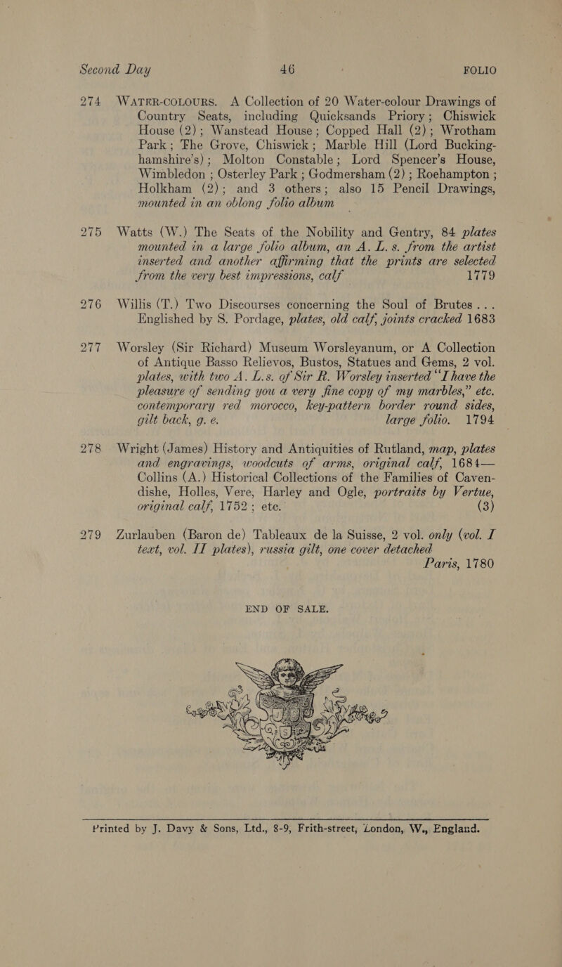 274 WatTrR-coLours. <A Collection of 20 Water-colour Drawings of Country Seats, including Quicksands Priory; Chiswick House (2); Wanstead House; Copped Hall (2); Wrotham Park; Fhe Grove, Chiswick; Marble Hill (Lord Bucking- hamshire’s); Molton Constable; Lord Spencer’s House, Wimbledon ; Osterley Park ; Godmersham (2) ; Roehampton ; Holkham (2); and 3 others; also 15 Pencil Drawings, mounted in an oblong folio album Watts (W.) The Seats of the Nobility and Gentry, 84 plates mounted in a large folio album, an A. L. s. from the artist inserted and another affirming that the prints are selected Strom the very best impressions, calf 1779 Willis (T.) Two Discourses concerning the Soul of Brutes... Englished by 8. Pordage, plates, old calf, joints cracked 1683 Worsley (Sir Richard) Museum Worsleyanum, or A Collection of Antique Basso Relievos, Bustos, Statues and Gems, 2 vol. plates, with two A. L.s. of Sir R. Worsley inserted “I have the pleasure of sending you a very fine copy of my marbles,” ete. contemporary red morocco, key-pattern border round sides, gilt back, g. e. large folio. 1794 Wright (James) History and Antiquities of Rutland, map, plates and engravings, woodcuts of arms, original calf, 1684— Collins (A.) Historical Collections of the Families of Caven- dishe, Holles, Vere, Harley and Ogle, portraits by Vertue, original calf, 1752; ete. (3) Zurlauben (Baron de) Tableaux de la Suisse, 2 vol. only (vol. I text, vol. IT plates), russia gilt, one cover detached Paris, 1780 