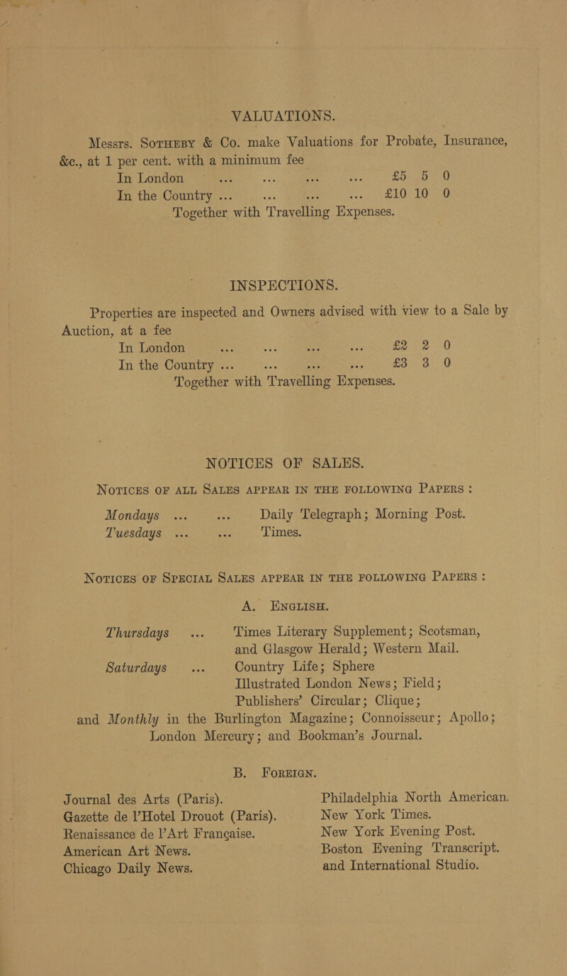 VALUATIONS. Messrs. Sornesy &amp; Co. make Valuations for Probate, Insurance, &amp;c., at 1 per cent. with a minimum fee iar London: &gt; “45% ae ate ee £5 5 0 In the Country .. Peon) ede Le Together eafia Praeateane Hixpenses. INSPECTIONS. Properties are inspected and Owners advised with view to a Sale by Auction, at a fee In London eee oss ae vi fee 0 In the Country .. £5230 Together erik ‘Traveuing ey NOTICES OF SALES. NOTICES OF ALL SALES APPEAR IN THE FOLLOWING PAPERS :? Mondays ... a Daily Telegraph; Morning Post. Tuesdays ... ze Times. NOTICES OF SPECIAL SALES APPEAR IN THE FOLLOWING PAPERS : A: ENGnLism Thursdays... Times Literary Supplement; Scotsman, and Glasgow Herald; Western Mail. Saturdays ... Country Life; Sphere Illustrated London News; Field; Publishers’ Circular; Clique; and Monthly in the Burlington Magazine; Connoisseur; Apollo; London Mercury; and Bookman’s Journal. B. FOREIGN. Journal des Arts (Paris). Philadelphia North American. Gazette de ’ Hotel Drouot (Paris). New York Times. Renaissance de ’Art Frangaise. New York Evening Post. American Art News. Boston Evening Transcript. Chicago Daily News. and International Studio.