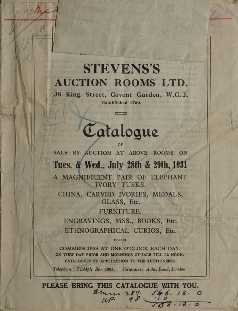  STEVENS'S AUCTION ROOMS LTD. a 38. King Street, Covent Garden, W.C.2. 1‘ Vi ae Established 1760. | lA ibe } wh i aa ‘Catal atalogue | SALE BY AUCTION AT ABOVE ROOMS ON Tues. &amp; Wed., July 28th &amp; 29th, 1931 A MAG FICENT PAIR OF ELEPHANT | ~ ™» LVORY’‘TUSKS. CHINA, CARVEP IVORIES, MEDALS, GLASS, Etc. FURNITURE. | ENGRAVINGS, MSS., BOOKS, Etc. _ ETHNOGRAPHICAL CURIOS, Etc.  aaa S| \ COMMENCING AT ONE O’CLOCK EACH DAY. ‘ ON VIEW DAY PRIOR AND MORNINGS OF SALE TILL 12 NOON. CATALOGUES ON APPLICATION TO THE AUCTIONEERS. Telephone : TEMple Bar 6882. Telegrams: Auks, Rand, London PLEASE BRING THIS CATALOGUE WITH YOU. ; , aN 787, SB 6. 43-0 ME. ee ee I, ae | io _ FOS 78- 0 