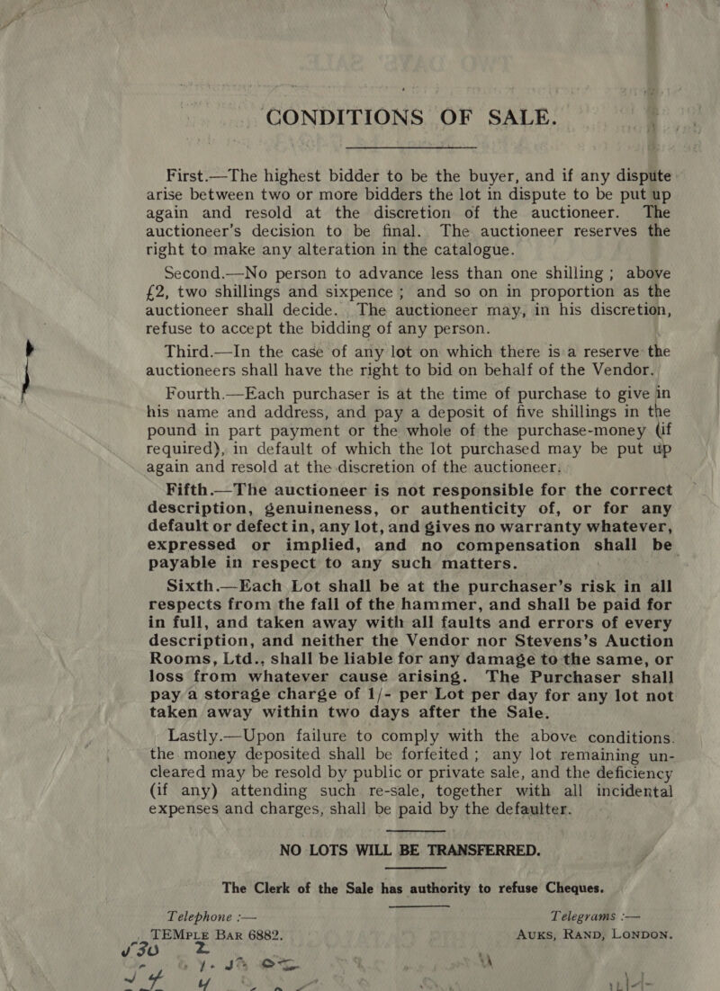 CONDITIONS OF SALE. First.—The highest bidder to be the buyer, and if any dispute: arise between two or more bidders the lot in dispute to be put up again and resold at the discretion of the auctioneer. The auctioneer’s decision to be final. The auctioneer reserves the right to make any alteration in the catalogue. Second.—No person to advance less than one shilling ; above £2, two shillings and sixpence ; and so on in proportion as the auctioneer shall decide. The auctioneer may, in his discretion, refuse to accept the bidding of any person. Third.—In the case of any lot on which there is'a reserve: the auctioneers shall have the right to bid on behalf of the Vendor. Fourth.—Each purchaser is at the time of purchase to give in his name and address, and pay a deposit of five shillings in the pound in part payment or the whole of the purchase-money (if required), in default of which the lot purchased may be put up again and resold at the discretion of the auctioneer. Fifth—The auctioneer is not responsible for the correct description, genuineness, or authenticity of, or for any default or defect in, any lot, and gives no warranty whatever, expressed or implied, and no compensation dite be payable in respect to any such matters. Sixth.—Each Lot shall be at the purchaser’s risk in all respects from the fall of the hammer, and shall be paid for in full, and taken away with all faults and errors of every description, and neither the Vendor nor Stevens’s Auction Rooms, Ltd., shall be liable for any damage to the same, or loss from whatever cause arising. The Purchaser shall pay a storage charge of 1/- per Lot per day for any lot not taken away within two days after the Sale. Lastly.—Upon failure to comply with the above conditions. the. money deposited shall be forfeited; any lot remaining un- cleared may be resold by public or private sale, and the deficiency (if any) attending such re-sale, together with all incidental expenses and charges, shall be paid by the defaulter. NO LOTS WILL BE TRANSFERRED. The Clerk of the Sale has authority to refuse Cheques. Telephone :— Telegrams :— . TEMPLE Bar 6882. Avuks, RAND, LONDON. Ye SA eS | \\