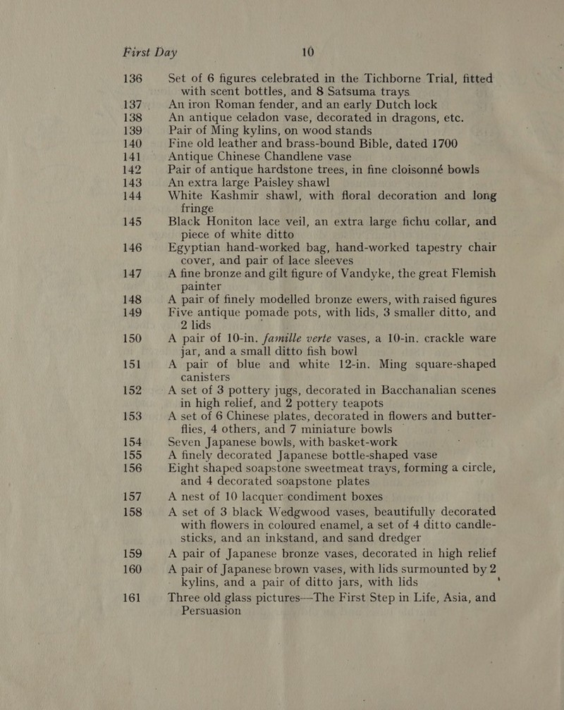 136 137 138 139 140 141 142 143 144 145 146 147 148 149 150 151 152 153 154 155 156 157 158 159 160 16] Set of 6 aun celebrated in the Tichborne Trial, fitted — with scent bottles, and 8 Satsuma trays An iron Roman fender, and an early Dutch lock An antique celadon vase, decorated in dragons, etc. Pair of Ming kylins, on wood stands Fine old leather and brass-bound Bible, dated 1700 Antique Chinese Chandlene vase Pair of antique hardstone trees, in fine cloisonné bowls An extra large Paisley shawl White Kashmir shawl, with floral decoration and long fringe Black Honiton lace veil, an extra large fichu collar, and piece of white ditto Egyptian hand-worked bag, hand-worked tapestry chair cover, and pair of lace sleeves A fine bronze and gilt figure of Vandyke, the great Flemish painter A pair of finely modelled bronze ewers, with raised figures Five antique pomade pots, with lids, 3 smaller ditto, and 2 lids A pair of 10-in. famille verte vases, a 10-in. crackle ware jar, and a small ditto fish bowl A pair of blue and white 12-in. Ming square-shaped canisters in high relief, and 2 pottery teapots A set of 6 Chinese plates, decorated in flowers and butter- flies, 4 others, and 7 miniature bowls ~ Seven Japanese ‘bowls, with basket-work A finely decorated Japanese bottle-shaped vase Eight shaped soapstone sweetmeat trays, forming a circle, and 4 decorated soapstone plates A nest of 10 lacquer condiment boxes A set of 3 black Wedgwood vases, beautifully decorated with flowers in coloured enamel, a set of 4 ditto candle- sticks, and an inkstand, and sand dredger A pair of Japanese bronze vases, decorated in high relief A pair of Japanese brown vases, with lids surmounted by 2 kylins, and a pair of ditto jars, with lids ? Three old glass pictures—The First Step in Life, Asia, and Persuasion