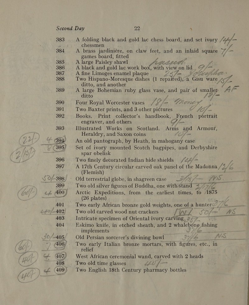 ‘4 383 A folding black and gold lac chess board, and set ivory , {fof — Ae cf chessmen 384 A brass jardiniére, on claw feet, and an inlaid square Vf t games board, fitted r : 385 A large Paisley shawl Sete 07 a 386 A black and gold lac work box, wath view on lid ~ O/, ag 387 A fine Limoges enamel plaque UAlm Cptcéjpitece ” 388 Two Hispano-Moresque dishes (1 eee eat a Gisu_ ware yh ditto, and another — 7 Py 389 A large Bohemian ruby glass vase, and pair of smallep a ditto ) /o/&gt; 390 Four Royal Worcester vases VGL -. Cher Oy , 391 Two Baxter prints, and 3 other pictures Y fo - 392 Books. Print collector’s handbook, _French nbrteait engraver, and others Cf) jfamens 393 Illustrated Works on Scotland. Arms and Armour, Heraldry, and Saxon coins fo f (C94 An old pantograph, by Heath, in raat fees case - (895) — Set of ivory mounted Scotch bagpipes, and Derbyshire Re spar obelisk 396 Two finely decorated Indian hide shields y, hi pf. y 397 A 17th Century circular carved oak Pea of the Madonna /“ 3/L el ei (Flemish) y weer “4 J Of-398/ - Old terrestrial globe, in shagreen case 27S /-~ 7? PO. 399 Two old silver figures of Buddha, one withstand 47&gt; ef 400} Arctic Expeditions, from the earliest times, ‘to 1875 : rent (26 plates) py ae AOL Two early African bronze gold weights, one of a hunter: To. £2 fo AQ2 Two old carved wood nut crackers an (7: FC; a Le 403 Intricate specimen of Oriental ivory carving a ne 404 Eskimo. knife, in etched sheath, and 2 whalebone » fishing implements | | 405, Old Persian sorcerer’s divining bowl 1 Ye ee A Reel 2) 06; - Two early Italian bronze mortars, with figures, etc., in &gt; Fare relief ig -¢- 407) West African ceremonial wand, carved with 2 ‘heads 408 Two old time glasses “fl f— | 