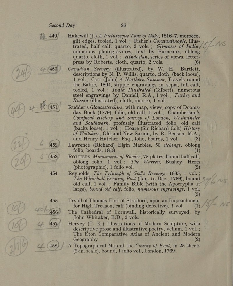 449) Hakewill (J.) A Picturesque Tour of Italy, 1816-7, morocco, numerous photogravures, text by Furneaux, oblong quarto, cloth, 1 vol. ; Hzndostan, series of views, letter- press by Roberts, cloth, quarto, 2 vols. (6) Canadian Scenery (illustrated), by W. H. Bartlett, descriptions by N. P. Willis, quarto, cloth (back loose), 1 vol. ; Carr (John) A Northern Summer, Travels round the Baltic, 1804, stipple engravings in sepia, full calf, tooled, 1 vol.; India Illustrated (Gilbert), numerous steel engravings by Daniell, R.A., 1 vol. ; Turkey and Russta (illustrated), cloth, quarto, 1 vol. Rudder’s Gloucestershire, with map, views, copy of Dooms- day Book (1779), folio, old calf, 1 vol. ; Chamberlain’s Compleat History and Survey of London, Westminster and Southwark, profusely illustrated, folio, old calf (backs loose), 1 vol. ; Hoare (Sir Richard Colt) History of Wiltshire, Old and New Sarum, by R. Benson, M.A., and Henry Hatcher, Esq., folio, boards, 1 vol. (3) Lawrence (Richard) Elgin Marbles, 50 etchings, oblong folio, boards, 1818 (1) Rottiers, Monuments of Rhodes, 75 plates, bound half calf, oblong folio, 1 vol.; The Warren, Bushey, Herts (photographic), 1 folio vol. (2) Reynolds, The Triumph of God’s Revenge, 1635, 1 vol. ; The Whitehall Evening Post (Jan. to Dec., 1769), bound old calf, 1 vol.; Family Bible (with the Apocrypha at large), bound old calf, folio, numerous engravings, 1 vol. (3) Tryall of Thomas Earl of Strafford, uponan Impeachment / for High Treason, calf (binding defective), 1 vol. (1) 7° The Cathedral of Cornwall, historically surveyed, by John Whitaker, B.D., 2 vols. Hervey (T. K.) Illustrations of Modern Sculpture, with descriptive prose and illustrative poetry, vellum, | vol. ; The Eton Comparative Atlas of Ancient and Modern Geography (2) A Topographical Map of the County of Kent, in 25 sheets (2-in. scale), bound, 1 folio vol., London, 1769