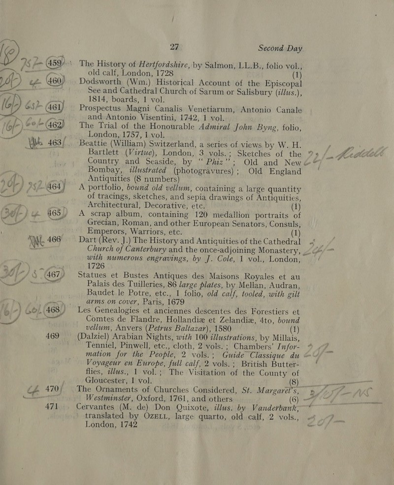 J i 27 Second Day The History of Hertfordshire, by Salmon, LL.B., folio vol., old calf, London, 1728 (1) Dodsworth (Wm.) Historical Account of the Episcopal See and Cathedral Church of Sarum or Salisbury (c/lus.) 1814, boards, 1 vol. Prospectus Magni Canalis Venetiarum, Antonio Canale and Antonio Visentini, 1742, 1 vol. | , The Trial of the Honourable Admiral John Byng, folio, London, 1757, 1 vol. Beattie (William) Switzerland, a series of views by W. H. Bartlett (Virtwe), London, 3 vols.; Sketches of the ’ Bombay, illustrated (photogravures); Old England Antiquities (8 numbers) A portfolio, bound old vellum, containing a large quantity of tracings, sketches, and sepia drawings of Antiquities, Architectural, Decorative, etc. (1) A scrap album, containing 120 medallion portraits of Grecian, Roman, and other European Senators, Consuls, Emperors, Warriors, etc. 3 (1) Dart (Rev. J.) The History and Antiquities of the Cathedral with numerous engravings, by J. Cole, 1 vol., London, 1726 wis Statues et Bustes Antiques des Maisons Royales et au Palais des Tuilleries, 86 large plates, by Mellan, Audran, Baudet le Potre, etc., 1 folio, old calf, tooled, with gilt arms on cover, Paris, 1679 Les Genealogies et anciennes descentes des Forestiers et Comtes de Flandre, Hollandie et Zelandiz, 4to, bound vellum, Anvers (Petrus Baltazar), 1580 (1) Tenniel, Pinwell, etc., cloth, 2 vols.; Chambers’ J nfor- mation for the People, 2 vols.; Guide Classique du Voyageur en Europe, full calf, 2 vols.; British Butter- flies, wllus., 1 vol.; The Visitation of the County of Gloucester, 1 vol. (8) The Ornaments of Churches Considered, St. Margaret’s, Westminster, Oxford, 1761, and others (6) = Cervantes (M. de) Don Quixote, dlus. by Vanderbank, translated by OZELL, large quarto, old calf, 2 vols., London, 1742