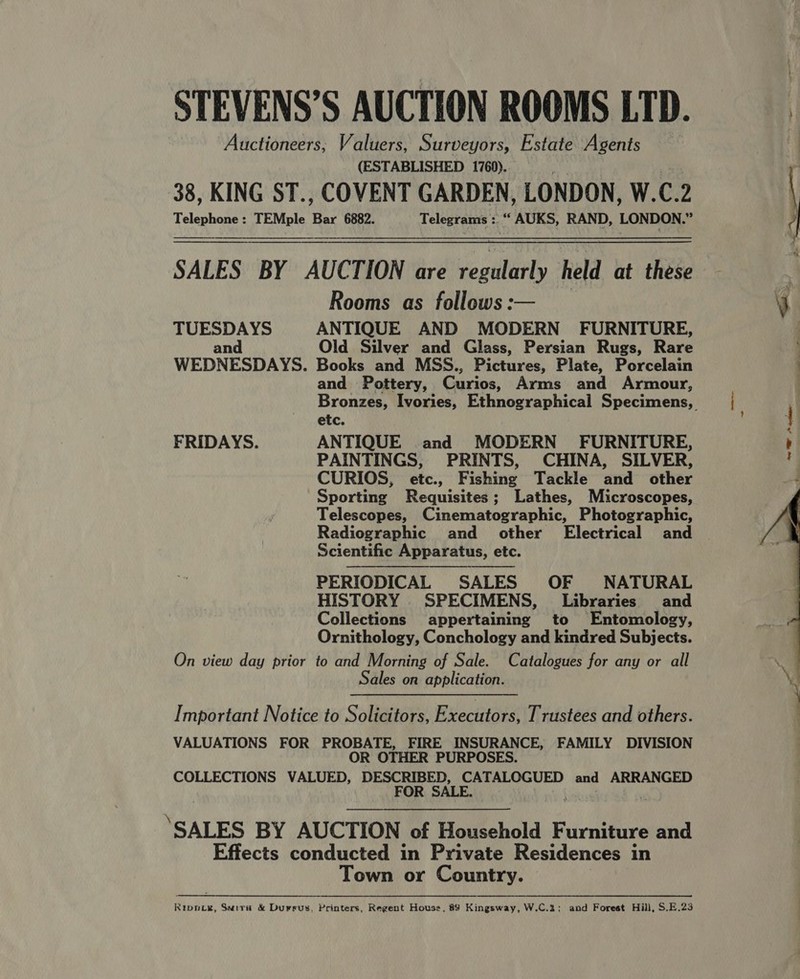 STEVENS’S AUCTION ROOMS LID. Auctioneers, Valuers, Surveyors, Estate Agents (ESTABLISHED 1760)... 38, KING ST., COVENT GARDEN, LONDON, W.C.2 Telephone: TEMple Bar 6882. Telegrams :. “‘ AUKS, RAND, LONDON.”   SALES BY AUCTION are regularly held at these Rooms as follows: TUESDAYS ANTIQUE AND MODERN FURNITURE, : and Old Silver and Glass, Persian Rugs, Rare WEDNESDAYS. Books and MSS., Pictures, Plate, Porcelain and Pottery, Curios, Arms and Armour, . Bronzes, Ivories, Ethnographical Specimens,  etc. 1 FRIDAYS. ANTIQUE and MODERN FURNITURE, ; PAINTINGS, PRINTS, CHINA, SILVER, ‘ CURIOS, etc., Fishing Tackle and other - Sporting Requisites; Lathes, Microscopes, Telescopes, Cinematographic, Photographic, Radiographic and other Electrical and Scientific Apparatus, etc. PERIODICAL SALES OF NATURAL HISTORY SPECIMENS, Libraries and Collections appertaining to Entomology, Ornithology, Conchology and kindred Subjects. On view day prior to and Morning of Sale. Catalogues for any or all Sales on application.   Important Notice to Solicitors, Executors, Trustees and others. VALUATIONS FOR PROBATE, FIRE INSURANCE, FAMILY DIVISION OR OTHER PURPOSES. COLLECTIONS VALUED, DESCRIBED, CATALOGUED and ARRANGED FOR SALE. ah : ‘SALES BY AUCTION of Household Furniture and Effects conducted in Private Residences in Town or Country. Ripoiy, Suivi &amp; Durrus, Printers, Regent House, 89 Kingsway, W.C.%: and Forest Hill, S.E.23