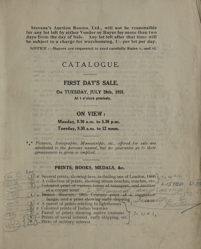 AL RN  Stevens’s Auction Rooms, Ltd., will not be responsible for any lot left by either Vendor.or Buyer for more than two days from the day of Sale. Any lot left after that time will be subject to a charge for warehousing, 1/- per lot per day. CATLALGGUE. - FIRST DAY’S SALE. On TUESDAY, JULY 28th, 1931. At 1 o’clock precisely. } ON VIEW: _...__. Monday, 9.30 a.m. to 5.30 p.m. _ 4 ao «Tuesday, 9,30.a.m. to 12 noon. . ** Pictures, Autographs, Manuscripts, etc., offered for sale. are. attributed to. the. persons named, but no ‘guarantee as to their BAMA NEN AES 1S ave OY MEP H OA PRINTS, ‘BOOKS, MEDALS, &amp;e.  2) « A collection of prints, showing steam coaches, coaches, etc. | a y 1S TE. “ a ru: 4) @hpareopper-mime «|... Cg aH : 4 C4d w:. laisieh- Maseum;—t8th&gt; 7 6 li sib A be odio -suggestion 47... design,-and-a-print-showing-early-shipping ee 24a yer CS) x A parcel of prints relating to lighthouses CS. } « Coloured prints of Indian beauties 7, « Parcel of prints showing native customs  _Ditto of military interest _