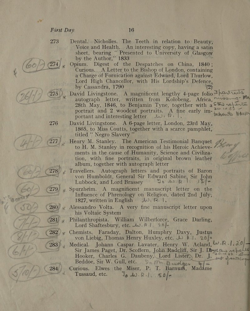 273 ae 276 ~ Dental. Nicholles. The Teeth in relation to’ Beauty, Voice and Health, _ An interesting copy, having a satin sheet, bearing ‘ “Presented to University of Glasgow by the Author,” 1833 Opium. Digest of the Despatches on China, 1840; Curious.. A Letter to the Bishop of London, containing a Charge of Fornication against Edward, Lord Thurlow, Lord High Chancellor, with His Lordship’s Defence, by Cassandra, 1790 ‘ay a David Livingstone. A magnificent lengthy 4-page folios howanls autograph letter, written from Kolobeng, Africa, '““°? 28th May, 1846, to Benjamin Tyne, together with {oma melas portrait and 2 woodcut portraits. A fine early im- portant and interesting letter 01 Rs |, Jakes Wars David Livingstone. A 6-page letter, London, 23rd May,, 1865, to Miss Coutts, together with a scarce pamphlet, titled ‘‘ Negro Slavery ” to H. M. Stanley in recognition of his Heroic Achieve- 4~© “ # | ments in the cause of Humanity, Science and Civiliza- tion, with fine portraits, in original brown leather si album, together with autograph letter von Humboldt, General Sir Edward ea Sir ope Lubbock, and Lord Brassey 4 we ty Influence of Phrenology on Religion, dated 2nd July, 1827, written in English Ax), f. |, Alessandro Volta. A very fine manuscript letter bees his Voltaic System Philanthropista. William Wilberforce, Grace Darling, Lord Shaftesbury, etc. AU. |. 26 J. | Chemists. Faraday, Dalton, Humphry Davy, Justus von Liebig, Thomas Henry Huxley, etc. 42 R.!, 20] . Medical. Johann Caspar Lavater, Henry W. Acland, WR, ao}   Sir James Paget, Dr. Scoffern, John Radcliff, Sir J. Diheps co. ges Hooker, Charles G. Daubeny,. Lord Lister») D Ora + dpe Beddoe, Sir W. Gull, etc. YS. yr B prig [= ae ‘ iy mt Tussaud, etc. — Te ds 2. 2 so/-