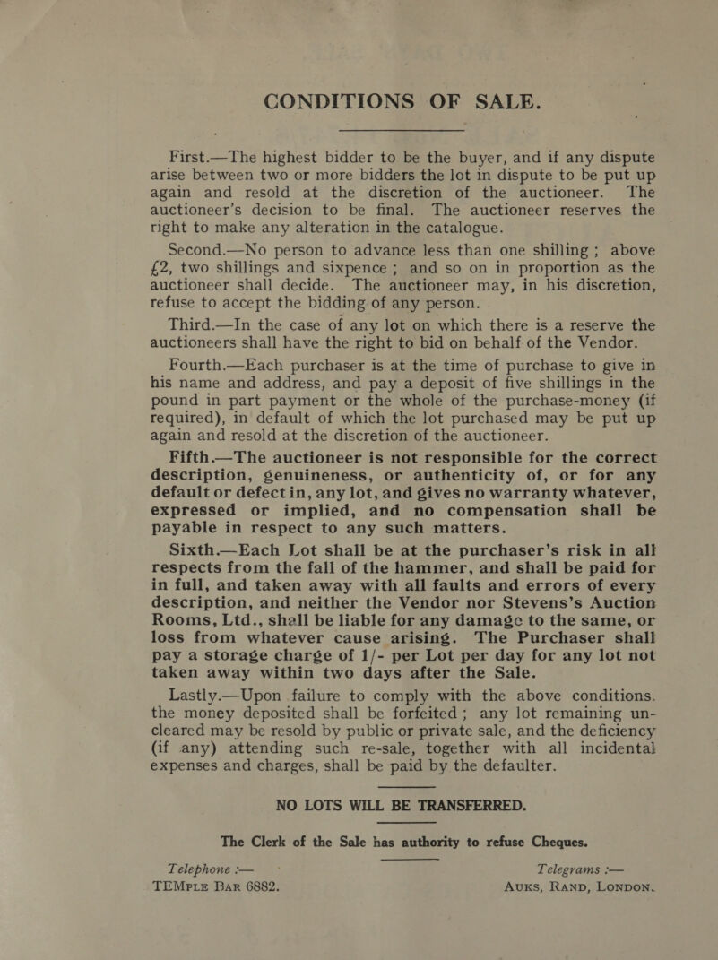 CONDITIONS OF SALE. First.—The highest bidder to be the buyer, and if any dispute arise between two or more bidders the lot in dispute to be put up again and resold at the discretion of the auctioneer. The auctioneer’s decision to be final. The auctioneer reserves the right to make any alteration in the catalogue. Second.—No person to advance less than one shilling ; above £2, two shillings and sixpence ; and so on in proportion as the auctioneer shall decide. The auctioneer may, in his discretion, refuse to accept the bidding of any person. Third.—In the case of any lot on which there is a reserve the auctioneers shall have the right to bid on behalf of the Vendor. Fourth.—Each purchaser is at the time of purchase to give in his name and address, and pay a deposit of five shillings in the pound in part payment or the whole of the purchase-money (if required), in default of which the lot purchased may be put up again and resold at the discretion of the auctioneer. Fifth The auctioneer is not responsible for the correct description, genuineness, or authenticity of, or for any default or defect in, any lot, and gives no warranty whatever, expressed or implied, and no compensation shall be payable in respect to any such matters. Sixth.—Each Lot shall be at the purchaser’s risk in all respects from the fall of the hammer, and shall be paid for in full, and taken away with all faults and errors of every description, and neither the Vendor nor Stevens’s Auction Rooms, Ltd., shall be liable for any damage to the same, or loss from whatever cause arising. The Purchaser shall pay a storage charge of 1/- per Lot per day for any lot not taken away within two days after the Sale. Lastly.—Upon failure to comply with the above conditions. the money deposited shall be forfeited; any lot remaining un- cleared may be resold by public or private sale, and the deficiency (if any) attending such re-sale, together with all incidental expenses and charges, shall be paid by the defaulter.  NO LOTS WILL BE TRANSFERRED. The Clerk of the Sale has authority to refuse Cheques. Telephone :— - Telegrams :— TEMPLE Bar 6882. Avuks, RAND, Lonpon.