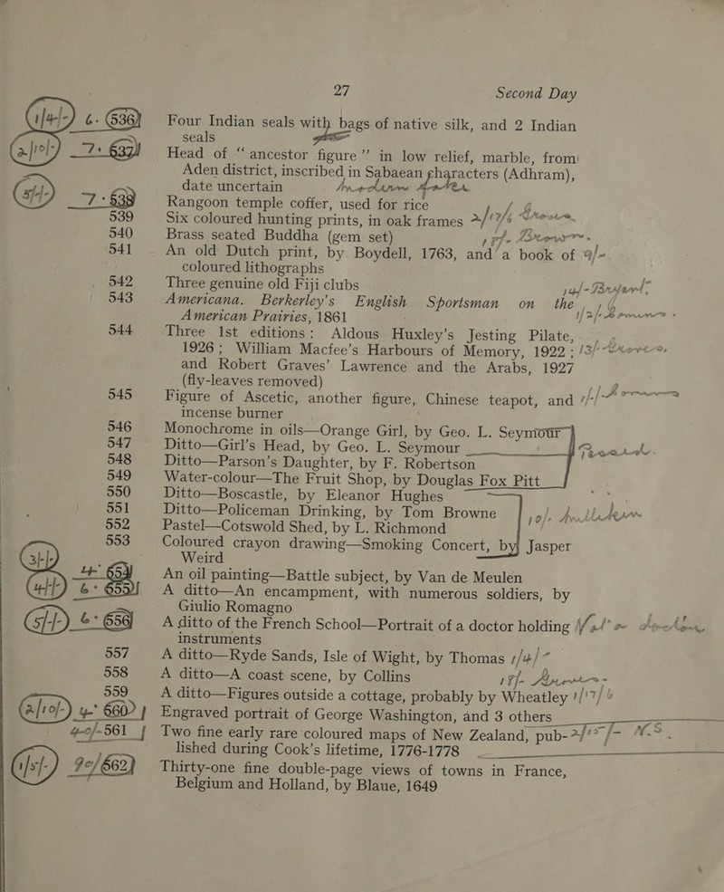  Four Indian seals vatp bags of native silk, and 2 Indian seals ) date uncertain cline eater Rangoon temple coffer, used for rice { G, Six coloured hunting prints, in oak frames a/ a) me Brass seated Buddha (gem set) pF AoW > An old Dutch print, by Boydell, 1763, and‘a book of 9/- coloured lithographs i‘ Three genuine old Fiji clubs jaf - Tarte | Americana. Berkerley’s English Sportsman on _ the American Prairies, 1861 Three Ist editions: Aldous Huxley’s Jesting Pilate, |. 1926; William Macfee’s Harbours of Memory, 1922 ; /s/*“etere, and Robert Graves’ Lawrence and. the Arabs, 1927 (fly-leaves removed) i Figure of Ascetic, another figure, Chinese teapot, and ¢/-/~ — incense burner Monochrome in oils—Orange Girl, by Geo. L. Seymour — Ditto—Girl’s Head, by Geo. L. Seymour Ditto—Parson’s Daughter, by F. Robertson Water-colour—The Fruit Shop, by Douglas Fox Pitt Ditto—Boscastle, by Eleanor Hughes ; Ditto—Policeman Drinking, by Tom Browne , AL rem Pastel—Cotswold Shed, by L. Richmond Coloured crayon drawing—Smoking Concert, b Jasper Weird An oil painting—Battle subject, by Van de Meulen A ditto—An encampment, with numerous soldiers, by f y 1[2/> Berne , J 7   a I Giulio Romagno Pm i A ditto of the French School—Portrait of a doctor holding Vo we Archon, instruments : ae A ditto—Ryde Sands, Isle of Wight, by Thomas //+/ ~ A ditto—A coast scene, by Collins 1¥f- Ayr A ditto—Figures outside a cottage, probably by Wheatley !/'7/ © Engraved portrait of George Washington, and 3 others. s Ss Two fine early rare coloured maps of New Zealand, pub-2/ ade ¥. lished during Cook’s lifetime, 1776-1778 _ ee ———__—_——_-— Thirty-one fine double-page views of towns in France, Belgium and Holland, by Blaue, 1649  