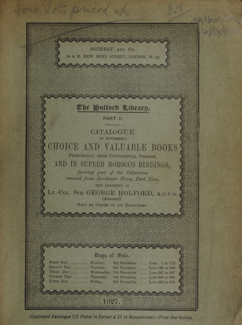   LN, ran CAMA ¢ EY Aap: STSUAN IND) i &gt; 4 \ Z ~~ Let TA \% A! rae i, PR | ! aXe AN t4 wk Z oe ns t t= “ aN Ni) Si or 3S Mer Su ay ox: ity ANI ee RAN NES “ Ks 7 Pi an &amp; “. yt  ene ake  ear PVA NEAL CSA are 12M Nf, er SOTHEBY anp Co. 34 &amp; 35 NEW BOND STREET, LONDON, W. (1) kaos 7% a, Si NAS, la veh . \ “NN Seep Nh The Holford Library, PART Il. CATALOGUE OF EXTREMELY \y LAY &lt;~&gt; PRINCIPALLY FROM CONTINENTAL PRESSES, forming part of the Collections removed from Dorchester House, Park Lane, THE PROPERTY OF (deceased). So~p BY ORDER or His ExxcuTors. 4. ea i Bays of Sale. Frust Day ...,............ Monday, 5th December SECOND Day .,.......... Tuesday, 6th December Turrp Day..,............ Wednesday, 7th December Fourty Day .....,...... Thursday, 8th December Firre. Day ....:........... Friday, 9th December Setar Baes FE 05 7; s . te . - ae ee stom oe ied 2 “rt 44 4 mg St beet wed IAA AAIN ALS so? . ie CSA cin &lt; 3 ~~ ~ = 4 pe pees ito 272 a ha Cal    RAL x &lt; A ¥ 7, ALL OAH A RAR Bee, ‘ Me, = RSX  