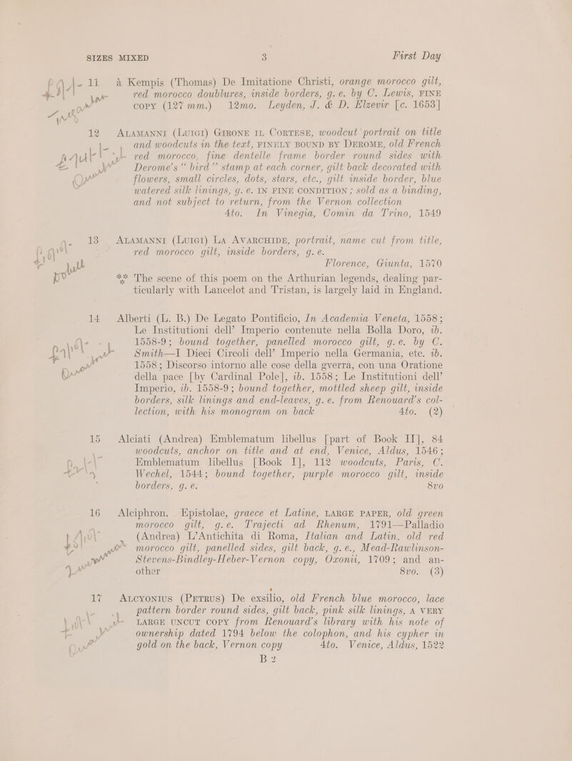 SIZES _ - rh {Xr Nal AM 1 yy 14 15 16 days MIXED 3 Furst Day i’ Kempis (Thomas) De Imitatione Christi, orange morocco gilt, red morocco doublures, inside borders, g.e. by C. Lewis, FINE copy (127% mm.) 12mo. Leyden, J. &amp; D. Elzevir [c. 1653] ALAMANNI (Luter) GrRoNE IL CorTESE, woodcut portrait on title and woodcuts in the text, FINELY BOUND BY DEROME, old French red morocco, fine dentelle frame border round sides with Derome’s “ bird” stamp at each corner, gilt back decorated with flowers, small circles, dots, stars, etc., gilt wmside border, blue watered silk linings, g. @. IN FINE CONDITION ; sold as a binding, and not subject to return, from the Vernon collection 4to. In Vinegia, Comin da Trino, 1549 ALAMANNI (Luie1) LA AVARCHIDE, portrait, name cut from title, red morocco gilt, mside borders, gq. e. Florence, Giunta, 1570 ** The scene of this poem on the Arthurian legends, dealing par- ticularly with Lancelot and Tristan, is largely laid in England. Alberti (L. B.) De Legato Pontificio, In Academia Veneta, 1558 ; Le Institutioni dell’? Imperio contenute nella Bolla Doro, 7b. 1558-9; bound together, panelled morocco gilt, g.e. by C. Smith—tI Dieci Circoli dell’ Imperio nella Germania, ete. 1b. 1558; Discorso intorno alle cose della gverra, con una Oratione della pace [by Cardinal Pole], 1b. 1558; Le Institutioni dell’ Imperio, 1b. 1558-9; bound together, mottled sheep gilt, inside borders, silk linings and end-leaves, g.e. from Renouard’s col- lection, with his monogram on back 4to. (2) Alciati (Andrea) Emblematum libellus [part of Book II], 84 woodcuts, anchor on title and at end, Venice, Aldus, 1546; Emblematum libellus [Book I], 112 woodcuts, Paris, C. Wechel, 1544; bound together, purple morocco gilt, inside borders, g. é. 8vo Alciphron. Epistolae, graece et Latvne, LARGE PAPER, old green morocco gilt, g.e. Trajectti ad Rhenum, 1791—Palladio (Andrea) L’Antichita di Roma, Itahan and Latin, old red Stevens-Bindley-Heber-Vernon copy, Oxonu, 1709; and an- other 8vo. (3) : Aucyontus (Petrus) De exsilo, old French blue morocco, lace ownership dated 1794 below the colophon, and his cypher in gold on the back, Vernon copy 4to. Venice, Aldus, 1522 hei