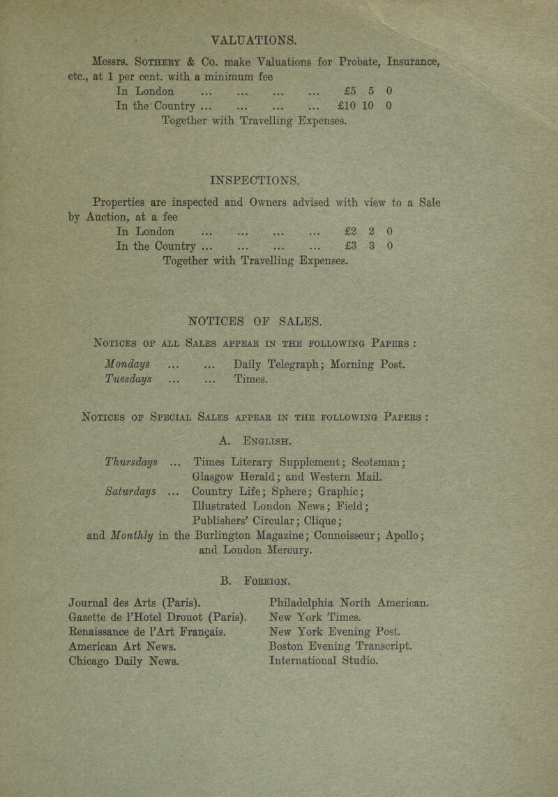 VALUATIONS. Messrs. SotHespy &amp; Co. make Valuations for Probate, Insurance, In London vis oe as ss £525 :-0 Tn the Country .. : ia EO LU 20 Together Sith ‘Travelling Expenses. INSPECTIONS. Properties are inspected and Owners advised with view to a Sale In London va 3 sea re £2 2 0 In the Country .. £33 &lt;0 Together on ‘Tearing Doe NOTICES OF SALES. NOTICES OF ALL SALES APPEAR IN THE FOLLOWING PAPERS: Mondays ... ... Daily Telegraph; Morning Post. Tuesdays ... ae &gt; LAGS. NovrickEs oF SPECIAL SALES APPEAR IN THE FOLLOWING PAPERS: A. ENGLISH. Thursdays ... Times Literary Supplement; Scotsman; Glasgow Herald; and Western Mail. Saturdays ... Country Life; Sphere; Graphic; Illustrated London News; Field; Publishers’ Circular ; Clique ; and Monthly in the Burlington Magazine; Connoisseur; Apollo; and London Mercury. B. FOREIGN. Journal des Arts (Paris). Philadelphia North American. Gazette de Hotel Drouot (Paris). |New York Times. Renaissance de Art Frangais. New York Evening Post. American Art News. Boston Evening Transcript. Chicago Daily News. International Studio.