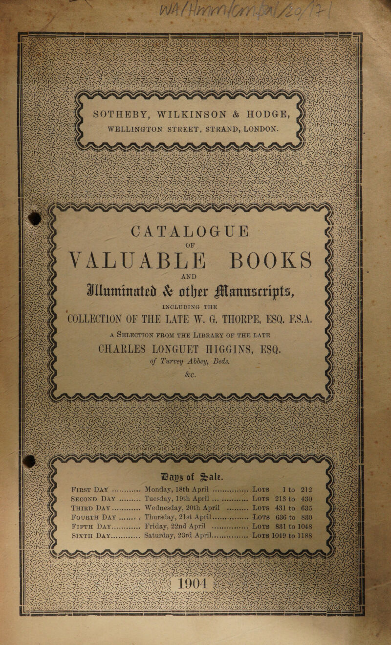 y # : ‘222 GED) ee COR), SS Seer -: = ee ——— AAS Y xr AT WALI | WES, ESM ENS I WESTINGEN. BS RIV Le IAZZAI LASS ASL. 7 AVL K oS DRA whee te liga k Vr vs bel \— \ - i Ue 4 VAT) MM  = % i : ’ Sales ee 4 ia bral INS NEN NIN VANS “ BAVLLALRLAVRS St ‘ ip a ZENIT NED ASTNAS ard Al VN VA of NES RAS AIR KA! A~ ~ 4 S | /j iy DAD Za, = / \ rs 4 4 , f- Ni ~ AT arm ‘« 7 ‘ 7 “7 \ Ww ea Yay 4 { NAAN AAA a APA DADS a \ / ! AR ¥Y 430 xiecueex. LOTS 431 to 685 FourtH Day ....... . Thursday, 21st April.....s-s.s001. LOTS 686 to 630 \ 7 QW \ oe Gia pS ICALLY AINA L Ye oM ANAL WAY ara LIN VES i MAILS a Mack LAN . VA ~ WW  t PIG PINS NG 2 (RN ABAISMILMALS ~ Z~/) &lt;= ead te GOCE Gs KAR LAILY VALS ents LAN AN NZ SRDS Lrol fz Sw AN ONES, » A~!/| ANAZSIN Lots 881 to 1048 SIXTH DAY............ Saturday, 23rd April............. LOPS 1049 to 1188 “4 %, - iv AS NN SECOND. DAY ......... Tuesday, 9th April ses semesse Owe 210 10 by eeoseecszobrtons NY aS SIN IZ iu) 7404 44 5 47 ‘AAT SNS wr* ~N BOOKS Unminated &amp; other Manuscripts, Ke, ; Wal bean VAAL Z~/ mI INAN? fa es AZ : N \ .. ya VAF v ON NZS MASAI ‘ Sra SN Ay eS ee 4 S - AN te ~ &lt;'N 1 VALUABLE x. oN aS as oe ZN OS ANZ ES ART, ag Sx 7. 7 on ; r St mi / = AK tA ra &lt; Ss Y. poe INCLUDING THE COLLECTION OF THE LATE W. G. THORPE, ESQ, FS.A. \ / SS ia ~~ A LG Dr of Turvey Abbey, Beds. Ways of Sale. as is a= “&gt; aie DANS 2g CATALOGUE 4 — &lt;/ PA IRS esl I y AAA yp , ~ — WAG A SELECTION FROM THE LIBRARY OF THE LATE eens CHARLES LONGUET HIGGINS, ESQ. N = ~ Zz Zz, 4 é aS &gt;. A NYAAMAS [~~ SN wey z FirTH DAY............ Friday, 22nd April / First DAY ............ Monday, 18th April acess Lots THIRD DAY............ Wednesday, 20th April 4 ; WZ Vey ARS VAS yal CAM AMIAS LAAN Ala Leo fpel ZN &lt;57 bes Ve a SN iS = eA ALG ORT Ss ST ESS RS CE SR ED RE SC SS EN TS WN Z ‘  = (ihn Fran foneve Sys LNT I A GANAG 4 yw Cae vali NS Cae! LA ANA PSIN LRN: ee : ARB) Wa. P : : a : 4 ANSE TRACT UN I AUSSI RESUS as REAN WIAZAL NAA 2 RSASIISSAL NA ALB AL REAL NZA ra AN v= fee Noo Ww 2 “A |, [is v7 \ i) 