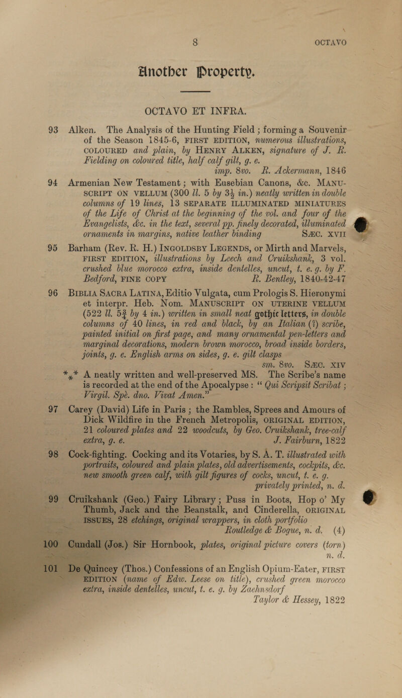 \ 8 OCTAVO Hnotber Property.  OCTAVO ET INFRA. 93 Alken. The Analysis of the Hunting Field ; forming a Souvenir of the Season 1845-6, FIRST EDITION, nwmerous illustrations, COLOURED and plain, by HENRY ALKEN, signature of J. R. Fielding on coloured title, half calf gilt, g. e. imp. 8vo. Rk. Ackermann, 1846 94 Armenian New Péiaaes ; with Eusebian Canons, &amp;c. MANU- SCRIPT ON VELLUM (300 Jl. 5 by 34 in.) neatly written in double columns of 19 lines, 13 SEPARATE ILLUMINATED MINIATURES of the Life of Christ at the beginning of the vol. and four of the Evangelists, dc. in the text, several pp. finely decorated, wluminated_. ornaments in margins, native leather binding SAC. XVII 95 Barham (Rev. R. H.) INcotpspy LEGENDS, or Mirth and Marvels, FIRST EDITION, illustrations by Leech and Cruikshank, 3 vol. crushed blue morocco extra, inside dentelles, uncut, t. e.g. by F. Bedford, FINE COPY fi. Bentley, 1840-42-47 et interpr. Heb. Nom. MANUSCRIPT ON UTERINE VELLUM (522 Il. 53 by 4 in.) written in small neat gothic letters, in double columns of 40 lines, in red and black, by an Italian (%) scribe, — painted initial on first page, and many ornamental pen-letters and marginal decorations, modern brown morocco, broad inside borders, joints, g. &amp;. English arms on sides, g. €. gilt clasps ~~. sm. 8v0. Same. XIV *,* A neatly written and well-preserved MS. The Scribe’s name _ is recorded at the end of the Apocalypse: “ Que Scripsit Scribat ; _ Virgil. Spe. dno. Vivat Amen.” 97 Carey (David) Life in Paris ; the Rambles, Sprees and Amours of . . Dick Wildfire in the French Metropolis, ORIGINAL EDITION, 21 coloured plates and 22 woodcuts, by Geo. Cruikshank, tree-calf extra, g. €. J. Fairburn, 1822 portraits, coloured and plain plates, old advertisements, cockpits, kc. new smooth green calf, with gilt figures of cocks, uncut, t. e. g. prwately printed, n. d. 99 Cruikshank (Geo.) Fairy Library ; Puss in Boots, Hop 0’ My ‘Thumb, Jack and the Beanstalk, and Cinderella, ORIGINAL _ ISSUES, 28 etchings, original wrappers, in cloth portfolio = Routledge &amp; Bogue, n.d. (4) fos.) Bir Hornbook, plates, original picture covers (torn) = n.d.     Qu neey (Thos. ) Confessions of an Engiish Opium-Eater, FIRST EDITION (name of Edw. Leese on title), crushed green morocco extra, inside dentelles, uncut, t. e. g. by Zachnsdorf Taylor &amp; Hessey, 1822 