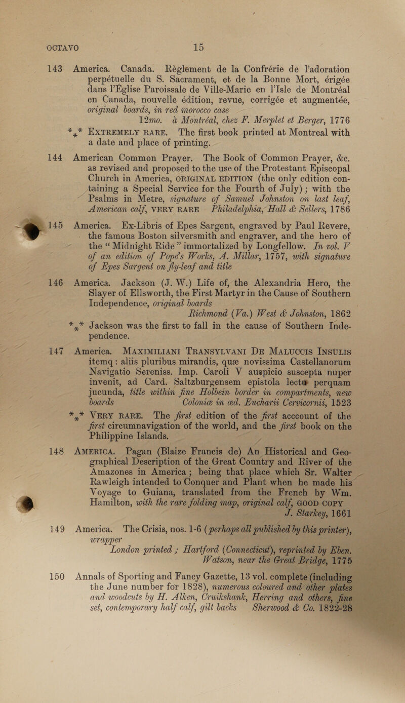 143 America. Canada. Reglement de la Confrérie de l’adoration perpétuelle du S. Sacrament, et de la Bonne Mort, érigée dans |’Kglise Paroissale de Ville-Marie en l’Isle de Montréal en Canada, nouvelle édition, revue, corrigée et augmentée, original boards, in red morocco case 12mo. a&amp; Montréal, chez F. Merplet et Berger, 1776 *,* EXTREMELY RARE. The first book printed at Montreal with a date and place of printing. 144 American Common Prayer. The Book of Common Prayer, &amp;c. as revised and proposed to the use of the Protestant Episcopal Church in America, ORIGINAL EDITION (the only edition con- taining a Special Service for the Fourth of July); with the Psalms in Metre, signature of Samuel Johnston on last leaf, American calf, VERY RARE Philadelphia, Hall d&amp; Sellers, 1786 145 America. [Ex-Libris of Epes Sargent, engraved by Paul Revere, ; - the famous Boston silversmith and engraver, and the hero of the “ Midnight Ride” immortalized by Longfellow. In vol. V of an edition of Pope’s Works, A. Millar, 1757, with signature of Epes Sargent on fly-leaf and title 146 America. Jackson (J. W.) Life of, the Alexandria Hero, the Slayer of Ellsworth, the First Martyr in the Cause of Southern Independence, original boards Ge | Fichmond (Va.) West &amp; Johnston, 1862 *,* Jackson was the first to fall in the cause of Southern Inde- pendence.  147 America. MAXIMILIANI TRANSYLVANI DE Mauuccis INsvLis itemq: aliis pluribus mirandis, que novissima Castellanorum Navigatio Sereniss. Imp. Caroli V auspicio suscepta nuper invenit, ad Card. Saltzburgensem epistola lectw perquam jucunda, wile within fine Holbein border in compartments, new boards Colonie in ed. Eucharu Cervicornit, 1523 *,* VERY RARE. The first edition of the first acccount of the _ jist circumnavigation of the world, and the jirst book on the Philippine Islands. 4 148 America, Pagan (Blaize Francis de) An Historical and Geo- graphical Description of the Great Country and River of the Amazones in America; being that place which Sr. Walter ~ Rawleigh intended to Conquer and Plant when he made his — Voyage to Guiana, translated from the French by Wm. Hamilton, with the rare folding map, original calf, GOOD Copy i J. Starkey, 1661 ee 149 America. The Crisis, nos. 1-6 (perhaps all published by this printer), wrapper | Tone printed ; Hartford (Connecticut), reprinted by Eben. — Watson, near the Great Bridge, 1775  150 Annals of Sporting and Fancy Gazette, 13 vol. complete(including == the June number for 1828), numerous coloured and other plates and woodcuts by H. Alken, Cruikshank, Herring and others, fine set, contemporary half calf, gilt backs Sherwood &amp; Oo. 1822-28 ~  