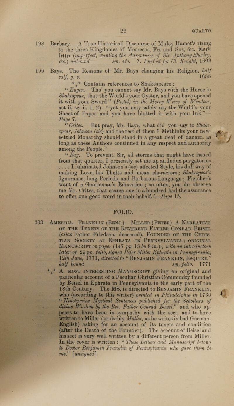 20 QUARTO. 198 Barbary. A True Historicall Discourse of Muley Hamet’s rising to the three Kingdomes of Morrecos, Fes and Sus, &amp;c. black letter (imperfect, wanting the Adventures of Sir Anthony Sherley, dc.) unbound sm. 4to. T. Purfoot for Cl. Knight, 1609 199 Bays. The Reasons of Mr. Bays changing his Religion, half calf, g. @ : 1688 *,* Contains references to Shakespeare : Shakespear, that the World’s your Oyster, and you have opened it with your Sword” (Pistol, in the Merry Wives of Windsor, act ii, sc. ii, 1, 2) ‘“‘ yet you may safely say the World’s your Sheet of Paper, and you have blotted it with your Ink.’— Page 7. “Orites. But pray, Mr. Bays, what did you say to Shake- spear, Johnson (sic) and the rest of them ? Methinks your new- settled Monarchy should stand in a great deal of danger, as among the People.” “ Bay. To prevent, Sir, all storms that might have issued .... [fulminated Johnson’s (sic) affected Style, his dull way of making Love, his Thefts and mean characters ; Shakespear's Ignorance, long Periods, and Barbarous Language ; Fletcher’s want of a Gentleman’s Education ; so often, you do observe to offer one good word in their behalf,”—Page 15. ~ go aS al (1 « Ieee Sass 200 AmmRIcA. FRANKLIN (BENJ.). MILLER (PETER) A NARRATIVE OF THE TENETS OF THE REVEREND FATHER CONRAD BEISEL _ TIAN SOCIETY AT EPHRATA IN PENNSYLVANIA ; ORIGINAL _ MANUSCRIPT on paper (147 pp. 13 by 8 in.) ; with an introductory ‘ne ope letter of 24 pp. folio, signed Peter Miller Ephrata in Pennsylvania, ro eae sosss 12th June, 1771, directed to * BENJAMIN FRANKLIN, EsQUuIRE,” ae half bound sm. folio. A771 ss * A MOST INTERESTING MANUSCRIPT giving an original and particular account of a Peculiar Christian Community founded ____ by Beisel in Ephrata in Pennsylvania in the early part of the ‘18th Century. The MS. is directed to BENJAMIN FRANKLIN, __who (according to this writer) printed in Philadelphia in 1730 vety-nine Mystical Sentences published for the Schollars of Wisdom by the Rev. Father Conrad Beisel,” and who ap- ve been in sympathy with the sect, and to have i0 Miller (probably Miiiler, as he writes in bad German- ) asking for an account of its tenets and condition (after the Death of the Founder). The account of Beisel and _ 4hissect is very well written by a different person from Miller. In the cover is written: “‘ These Letters and Manuscript belong to Doctor Benjamin Franklin of Pennsylvania who gave them to me.” [unsigned |.              S