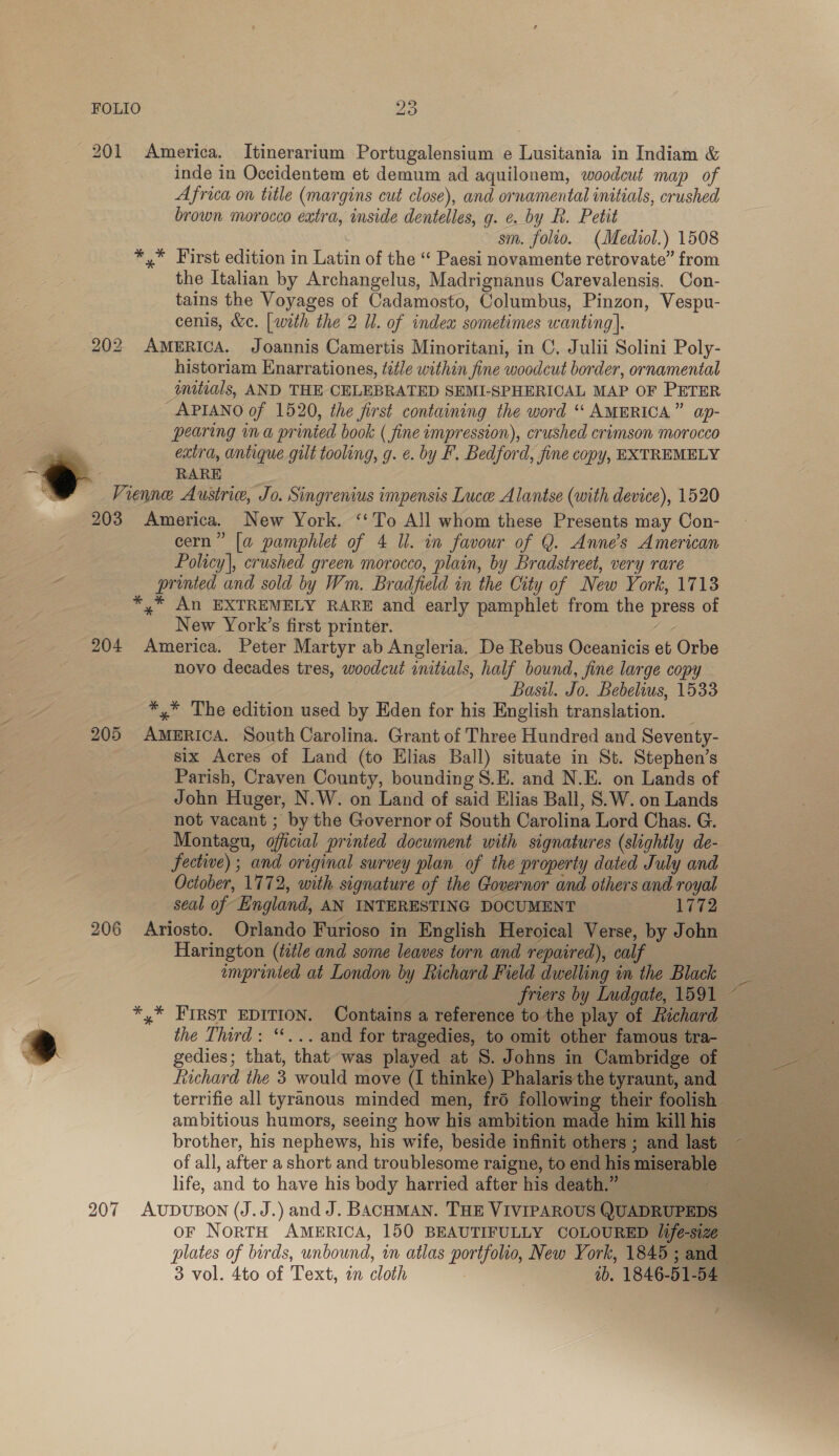 201 America, Itinerarium Portugalensium e Lusitania in Indiam &amp; inde in Occidentem et demum ad aquilonem, woodcut map of Africa on title (margins cut close), and ornamental initials, crushed brown morocco extra, inside dentelles, g. e. by R. Petit c sm. folio. (Mediol.) 1508 *,* First edition in Latin of the “ Paesi novamente retrovate” from the Italian by Archangelus, Madrignanus Carevalensis. Con- tains the Voyages of Cadamosto, Columbus, Pinzon, Vespu- cenis, &amp;c. [with the 2 Il. of index sometimes wanting]. 202 AMERICA. Joannis Camertis Minoritani, in C, Julii Solini Poly- historiam Enarrationes, title within fine woodcut border, ornamental imitials, AND THE CELEBRATED SEMI-SPHERICAL MAP OF PETER APIANO of 1520, the first containing the word ‘“ AMERICA.” ap- pearing in a prinied book ( fine impression), crushed crimson morocco RARE . } Vienne Ausinie, Jo. Singrenius impensis Luce Alantse (with device), 1520 203 America. New York. ‘‘To All whom these Presents may Con- cern” [a pamphlet of 4 li. in favour of Q. Anne’s American Policy], crushed green morocco, plain, by Bradstreet, very rare printed and sold by Wm. Bradfield in the City of New York, 1713 *,* An EXTREMELY RARE and early pamphlet from the press of New York’s first printer. 204 America. Peter Martyr ab Angleria. De Rebus Oceanicis et Orbe novo decades tres, woodcut initials, half bound, fine large copy Basil. Jo. Bebelius, 1533 *,* The edition used by Eden for his English translation. 205 AMERICA. South Carolina. Grant of Three Hundred and Seventy- six Acres of Land (to Elias Ball) situate in St. Stephen’s Parish, Craven County, bounding S.E. and N.E. on Lands of John Huger, N.W. on Land of said Elias Ball, S.W. on Lands not vacant ; by the Governor of South Carolina Lord Chas. G. Montagu, oficial printed document with signatures (slightly de- fective) ; and original survey plan of the property dated July and October, 1772, with signature of the Governor and others and royal seal of England, AN INTERESTING DOCUMENT 1772 206 Ariosto. Orlando Furioso in English Heroical Verse, by John Harington (title and some leaves torn and repaired), calf 3 imprinted at London by Richard Field dwelling in the Black friers by Ludgate, 1591 *,* FIRST EDITION. Contains a reference to the play of Richard — the Third: “*... and for tragedies, to omit other famous tra- gedies; that, that was played at 8. Johns in Cambridge of fiichard the 3 would move (I thinke) Phalaris the tyraunt, and terrifie all tyranous minded men, fro following their foolish ambitious humors, seeing how his ambition made him kill his brother, his nephews, his wife, beside infinit others ; and last of all, after a short and troublesome raigne, to end his miserable life, and to have his body harried after his death.”  