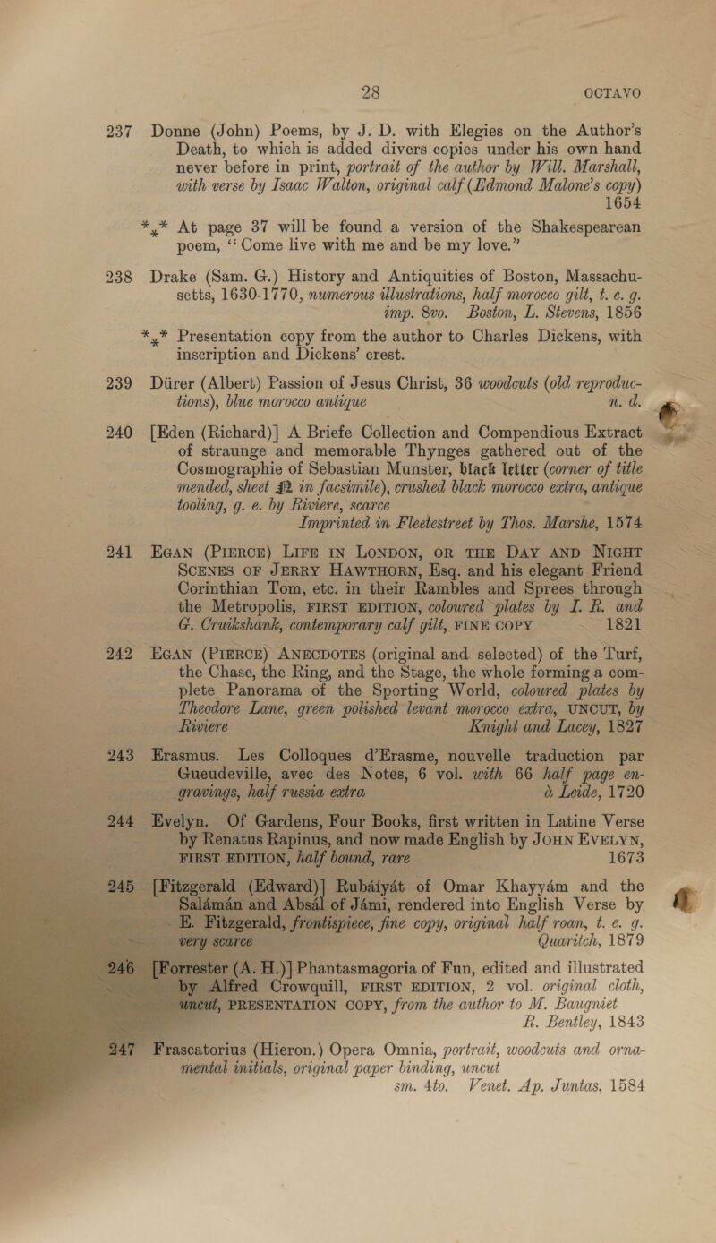 237 Donne (John) Poems, by J. D. with Elegies on the Author’s Death, to which is added divers copies under his own hand never before i in print, portrait of the author by Will. Marshall, with verse by Isaac Walton, original calf (Edmond Malone’s copy) 1654 *,* At page 37 will be found a version of the Shakespearean poem, ‘‘ Come live with me and be my love.” 238 Drake (Sam. G.) History and Antiquities of Boston, Massachu- setts, 1630-1770, numerous illustrations, half morocco gilt, t. €. g. imp. 8vo. Boston, L. Stevens, 1856 jes Desc ea copy from the author to Charles Dickens, with inscription and Dickens’ crest. 239 Diirer (Albert) Passion of Jesus Christ, 36 woodcuts (old reproduc- tions), blue morocco antique n. d. 240 [Eden Chichard | A Briefe Golledtion and Compendious Extract Cosmographie of Sebastian Munster, black letter (corner of title tooling, g. ¢. by Riviere, scarce Imprinted in Fleetestreet by Thos. Marshe, 1574 241 EGAN (PreRcE) Lire 1n LONDON, OR THE Day ann NIGHT ScENES oF JERRY HawrTHorn, Esq. and his elegant Friend Corinthian Tom, etc. in their Rambles and Sprees through the Metropolis, FIRST EDITION, colowred plates by I. R. and G. Cruikshank, contemporary calf gilt, FINE COPY ~~ 1821 242 EGAN (PIERCE) ANECDOTES (original and selected) of the Turf, the Chase, the Ring, and the Stage, the whole forming a com- plete. Panorama of the Sporting World, colowred plates by deaweere. Knight and ‘Lacey, 1827 ; 243 Erasmus. Les Colloques d’Erasme, nouvelle traduction par * 2 | Gueudeville, avec des Notes, 6 A with 66 half page en- . — gravings, half TUSSLA extra &amp; Leide, 1720 244 fell: Of Gardens, Four Books, first orien in Latine Verse pa by Renatus Rapinus, and now made English by JOHN EVELYN, FIRST EDITION, half bownd, rare 1673 5 | [Ritzgerala a (Edward) | Rubdtyat of Omar Khayyém and the - Saldm. Absal of Jémi, rendered into English Verse by a a, frontispiece, fine copy, original half roan, t. ¢. 9. fee Quaritch, 1879 er AH. )] Pi iiiasmazoria of Fun, edited and illustrated Al: red Crowquill, FIRST EDITION, 2 vol. original cloth, PRESENTATION COPY, from the author to M. Baugniet f. Bentley, 1843 Frascatorius (Hieron.) Opera Omnia, portrait, woodcuts and orna- mental initials, original paper binding, wncut sm. 4to. Venet. Ap. Juntas, 1584        