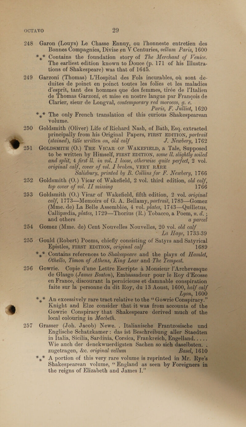 248 Garon (Louys) Le Chasse Ennuy, ou Vhonneste entretien des Bonnes Compagnies, Divise en V Centuries, vellum Paris, 1600 *,* Contains the foundation story of The Merchant of Venice. The earliest edition known to Douce (p. 171 of his Ilustra- tions of Shakespeare) was that of 1645. 249 Garzoni (Thomas) L’Hospital des Fols incurables, ou sont de- duites de poinct en poinct toutes les folies et les maladies d’esprit, tant des hommes que des femmes, tirée de I’Italien de Thomas Garzoni, et mise en nostre langue par Francois de Clarier, sieur de Longval, contemporary red morocco, g. e. Paris, F. Julliot, 1620 *,* The only French translation of this curious Shakespearean volume. Goldsmith (Oliver) Life of Richard Nash, of Bath, Esq. extracted principally from his Original Papers, FIRST EDITION, portrait (stained), title written on, old calf J. Newbery, 1762 GOLDSMITH (O.) THE VicAR OF WAKEFIELD, a Tale, Supposed to be written by Himself, FIRST EDITION, some ll. slightly soiled and split, 4 first ll. in vol. I loose, otherwise quite perfect, 2 vol. original calf, cover of vol. I broken, VERY RARE Salisbury, printed by B. Collins for F. Newbery, 1766 252 Goldsmith (O.) Vicar of Wakefield, 2 vol. third edition, old calf, top cover of vol. II missing 1766 253 Goldsmith (O.) Vicar of Wakefield, fifth edition, 2 vol. original calf, 1773—Memoirs of G. A. Bellamy, portrait, 1785—Gomez (Mme. de) La Belle Assemblée, 4 vol. plates, 1743—Quilletus, Callipeedia, plates, 1729—Thorius (R.) Tobacco, a Poem, n. d. ; and others — a parcel 254 Gomez (Mme. de) Cent Nouvelles Nouvelles, 20 vol. old calf * La Haye, 1733-39 255 Gould (Robert) Poems, chiefly consisting of Satyrs and Satyrical Epistles, FIRST EDITION, original calf. 1689 — *,* Contains references to Shakespeare and the plays of Hamlet, Othello, Timon of Athens, King Lear and The Tempest. 7 256 Gowrie. Copie d’une Lettre Escripte a Monsieur l Archevesque de Glasgo (James Beaton), Embassadeur pour le Roy d’Ecosse en France, discourant la pernicieuse et damnable conspiration faite sur la personne du dit Roy, du 13 Aoust, 1600, half calf —— Lyon, 1600 : *,* An excessively rare tract relative to the “Gowrie Conspiracy.” _ y Knight and Elze consider that it was from accounts of the — ss &gt; Gowrie Conspiracy that Shakespeare derived much of the ae local colouring in Macbeth. | mee 257 Grasser (Joh. Jacob) Newe. . Italianische Frantzosische und = &amp; &amp; &amp;#&amp;#32~—S Englische Schatzkamer : das ist Beschreibung aller Staedten | a in Italia, Sicilia, Sardinia, Corsica, Frankreich, Engelland. . Bert te Wie auch der denckwuerdigsten Sachen so sich daselbsten. ¢;, aes zugetragen, &amp;c. original vellum Basel, 1610. a *,* A portion of this very rare volume is reprinted in Mr. Rye’s a Shakespearean volume, “ England as seen by Foreigners in the reigns of Elizabeth ‘and James I.”   