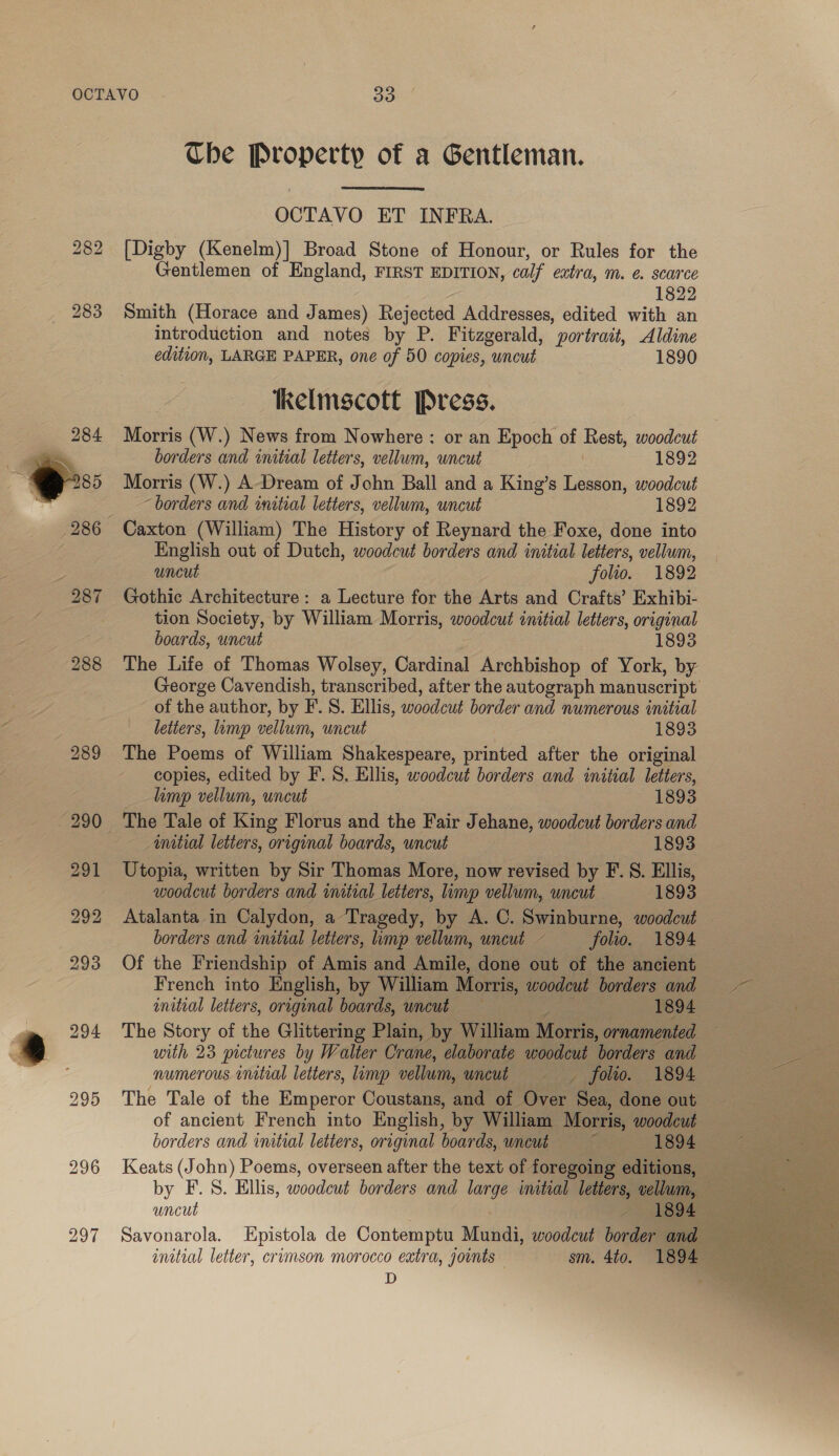 Che Property of a Gentleman.  OCTAVO ET INFRA. [Digby (Kenelm)] Broad Stone of Honour, or Rules for the Gentlemen of England, FIRST EDITION, calf extra, m. e. scarce 1822 283 Smith (Horace and James) Rejected Addresses, edited with an introduction and notes by P. Fitzgerald, portrait, Aldine edition, LARGE PAPER, one of 50 copies, uncut 1890 bS o6) bo Kkelmscott Press. Morris (W.) News from Nowhere: or an Epoch of Rest, woodcut  borders and initial letters, vellum, uncut 1892 Morris (W.) A-Dream of John Ball and a King’s Lesson, woodcut “borders and initial letiers, vellum, uncut 1892 286 Caxton (William) The History of Reynard the Foxe, done into : English out of Dutch, woodcut borders and initial letters, vellum, uncut folio. 1892 287 Gothic Architecture: a Lecture for the Arts and Crafts’ Exhibi- tion Society, by William Morris, woodcut initial letters, original boards, uncut : 1893 288 The Life of Thomas Wolsey, Cardinal Archbishop of York, by George Cavendish, transcribed, after the autograph manuscript of the author, by F.S. Ellis, woodcut border and numerous initial letters, limp vellum, uncut 1893 289 The Poems of William Shakespeare, printed after the original copies, edited by F. S. Ellis, woodcut borders and initial letters, limp vellum, uncut 1893 290 The Tale of King Florus and the Fair Jehane, woodcut borders and wmitial letters, original boards, uncut | 1893 291 Utopia, written by Sir Thomas More, now revised by F.S. Ellis, woodcut borders and initial letters, imp vellum, uncut 1893 292 Atalanta in Calydon, a Tragedy, by A. C. Swinburne, woodcut borders and initial letters, limp vellum, uncut - folio. 1894 293 Of the Friendship of Amis and Amile, done out of the ancient French into English, by William Morris, woodcut borders and -~— initial letters, original boards, uncut oc 1894 am 294 The Story of the Glittering Plain, by William Morris, ornamented 4 with 23 pictures by Walter Crane, elaborate woodcut borders and numerous initial letters, limp vellum, uncut § — folto. 1894 295 The Tale of the Emperor Coustans, and of Over Sea, done out of ancient French into English, by William Morris, woodcut borders and initial letters, original boards, uncut =~ ~——« 1894 € 296 Keats (John) Poems, overseen after the text of foregoing editions, by F.S. Ellis, woodcut borders and large imtial letters, vellum, = = uncut | | ? SLOSS rete 297 Savonarola. Epistola de Contemptu Mundi, woodcut border and = initial letter, crimson morocco extra, jownts — sm. 4to. 1602 [ares D .   