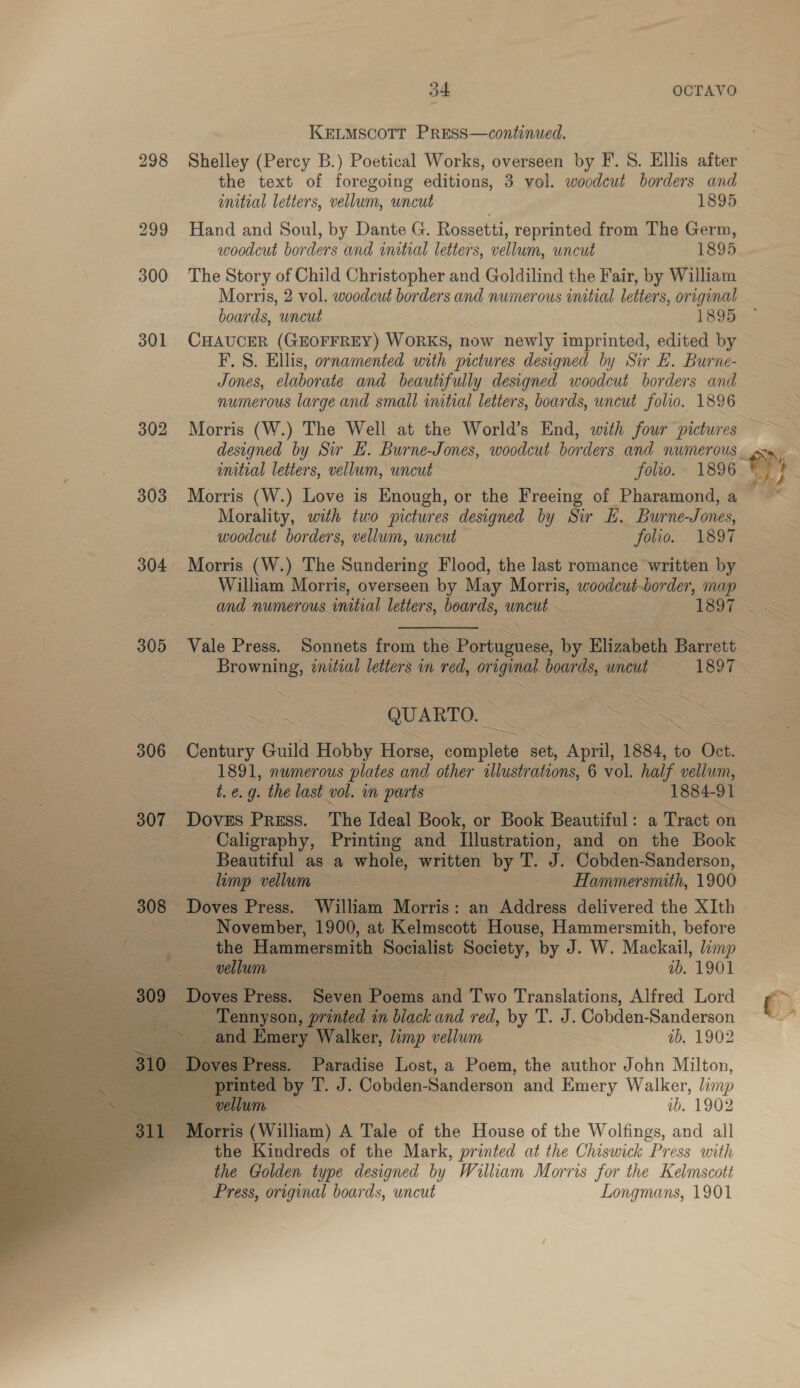 KELMSCOTT PRESS—continued. 298 Shelley (Percy B.) Poetical Works, overseen by F. 8. Ellis after the text of foregoing editions, 3 vol. woodcut borders and initial letters, vellum, uncut 1895 299 Hand and Soul, by Dante G. Rossetti, reprinted from The Germ, woodcut borders and initial letters, vellum, uncut 1895 300 The Story of Child Christopher and Goldilind the Fair, by William Morris, 2 vol. woodcut borders and numerous initial letters, original boards, uncut 1895 301 CHAUCER (GEOFFREY) WORKS, now newly imprinted, edited by — F.S. Ellis, ornamented with pictures designed by Sir E. Burne- Jones, elaborate and beautifully designed woodcut borders and numerous large and small initial letters, boards, uncut folio. 1896 302 Morris (W.) The Well at the World’s End, with four pictures designed by Sir H. Burne-Jones, woodcut borders and numerous. imitial letters, vellum, uncut folio. 1896 303 Morris (W.) Love is Enough, or the Freeing of Pharamond,a ~~ Morality, with two pictures designed by Sir E. Burne-Jones, woodcut borders, vellum, wncut folio. 1897 304 Morris (W.) The Sundering Flood, the last romance written by William Morris, overseen by May ee woodcut-border, map and numerous. ‘initial letters, boards, yes = | 1897 Se 305 Vale Press. Sonnets tik the Psuimisses ie Elizabeth Barat ~ Browning, initial letters in red, original. boards, uncut’ = =—-«1897 | De ™~ Re QUARTO. oS 306 Century Guild. Hobby Horse, somnplote set, April, 1884, to Oct. 1891, numerous plates and other illustrations, 6 vol. half vellum, t. €. g. the last vol. in ports A 1884-91 | 307 Doves Press. The Ideal Book, or Book Beautiful: a Tract oa ‘Caligraphy, Printing and illustration, and on the Book ‘Beautiful as a whole, written by T. J. Cobden-Sanderson, limp vellum 7 Hammersmith, 1900 308 Doves Press. William Morris: an Address delivered the XIth - November, 1900, at Kelmscott House, Hammersmith, before ie daca Cig) Hammersmith Sli Society, by J. W. Mackail, limp ; Se vellum Ps 1b. 1901 | Bien Seven Poems a Two Aas ee Lord *g%        a. Er, limp vellum — ib. 1902 Paradise Lost, a Poem, the author John Milton, yd. J. Cobden-Sanderson and Emery Walker, limp ib. 1902 7 Morris (William) A Tale of the House of the Wolfings, and all the Kindreds of the Mark, printed at the Chiswick “Press with the Golden type designed by William Morris for the Kelmscott Press, original boards, uncut Longmans, 1901