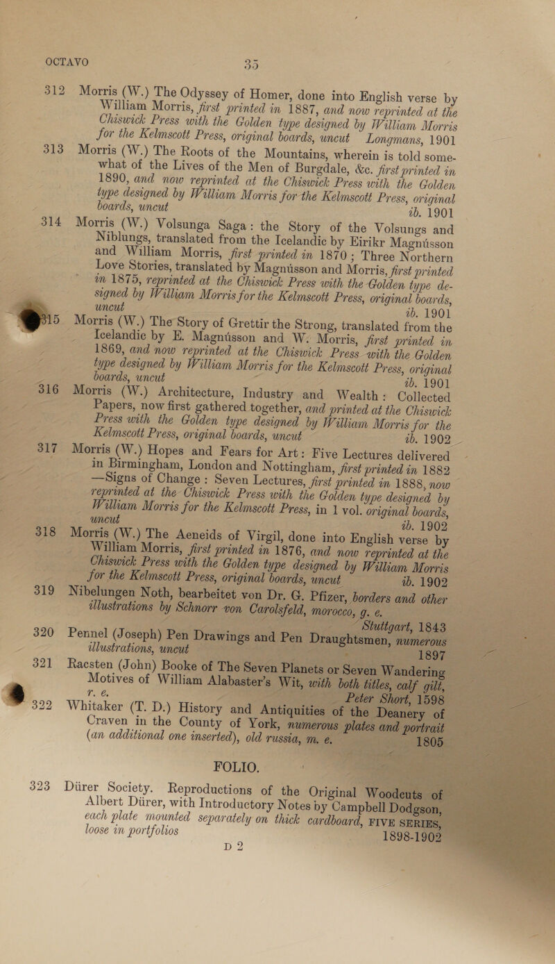 312 Morris (W.) The Odyssey of Homer, done into English verse by William Morris, first printed in 1887 , and now reprinted at the Chiswick Press with the Golden type designed by William Morris for the Kelmscott Press, original boards, uncut Longmans, 1901 313 Morris (W.) The Roots of the Mountains, wherein is told some- what of the Lives of the Men of Burgdale, &amp;c. first printed in 1890, and now reprinted at the Chiswick Press with ihe Golden type designed by William Morris for the Kelmscott Press, original boards, wncut 2b. 1901 314 Morris (W.) Volsunga Saga: the Story of the Volsungs and Niblungs, translated from the Icelandic by Eirikr Magniisson and William Morris, first printed in 1870; Three Northern Love Stories, translated by Magnusson and Morris, first printed im 1875, reprinted at the Chiswick Press with the Golden type de- segned by William Morris for the Kelmscott Press, original boards, uncut ab. 1901 Morris (W.) The Story of Grettir the Strong, translated from the Icelandic by E. Magntsson and W: Morris, first printed in 1869, and now reprinted at the Chiswick Press ‘with the Golden type designed by William Morris for the Kelmscott Press, original g boards, uncut é ab. 1901 316 Morris (W.) Architecture, Industry and Wealth: Collected Papers, now first gathered together, and printed at the Chiswick Press with the Golden type designed by William Morris for the Kelmscott Press, original boards, uncut 11902 317 Morris (W.) Hopes and Fears for Art: Five Lectures delivered in Birmingham, London and N ottingham, jirst printed in 1882 —Signs of Change: Seven Lectures, first printed in 1888, now | reprinted at the Chiswick Press with the Golden type designed by Wilkam Morris for the Kelmscott Press, in 1 vol. original boards, — uncut : ab. 1902 318 Morris (W.) The Aeneids of Virgil, done into English verse by William Morris, first printed in 1876, and now reprinted at the Chiswick Press with the Golden type designed by William Morris for the Kelmscott Press, original boards, uncut. ib. 1902 319 Nibelungen Noth, bearbeitet von Dr. G. Pfizer, borders and other illustrations by Schnorr von Carolsfeld, morocco, g. ¢. | : eS ——_* Stuttgart, 1843 320 Pennel (Joseph) Pen Drawings and Pen Draughtsmen, numerous ae ulustrations, uncut | So 1897 Vere 321 Racsten (John) Booke of The Seven Planets or Seven Wandering 2 Motives of William Alabaster’s Wit, with both titles, i) SC Fae re a ™ 322 Whitaker (T. D.) History and Antiquities of the Deanery of | A aera Craven in the County of York, numerous plates and portrait (an additional one inserted), old russia, me. - 1805.  FOLIO. 323 Diirer Society. Reproductions of the Original Woodcuts of Albert Diirer, with Introductory Notes by Campbell Dodgson, each plate mounted separately on thick cardboard, FIVE SERIES, loose in portfolios 1898-1902 